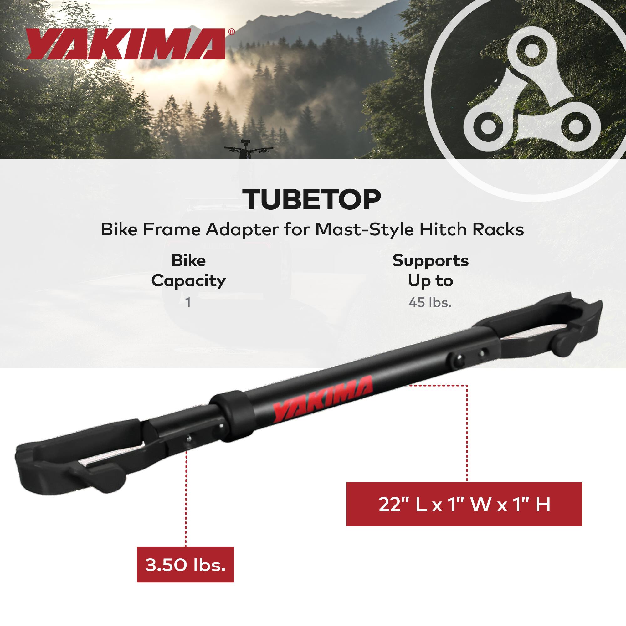 YAKIMA TUBETOP Bike Frame Adapter for Mast-Style Hitch Racks  
Bike Capacity: 1  
Supports Up to 45 lbs.  
Dimensions: 22" L x 1" W x 1" H  
Weight: 3.50 lbs.