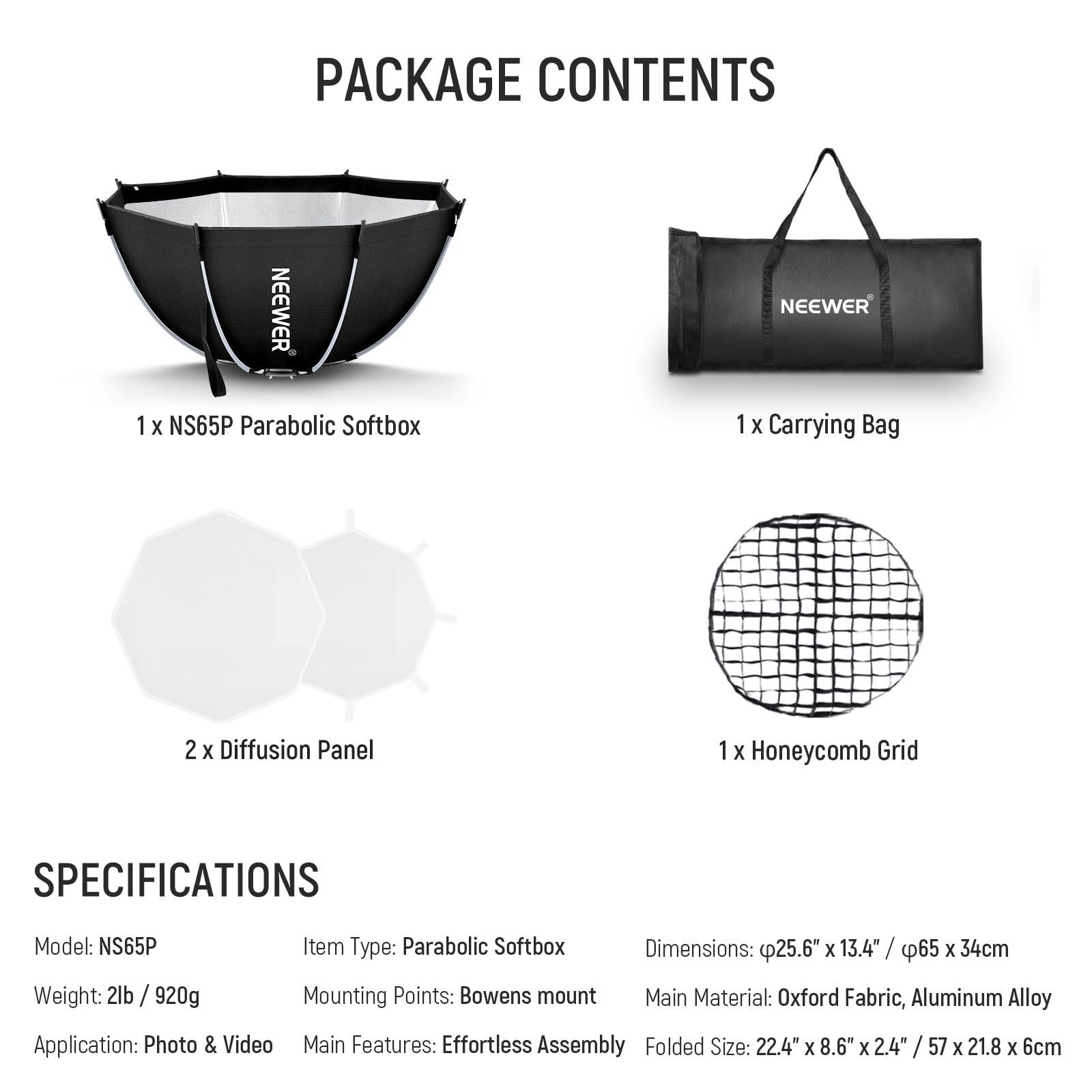 PACKAGE CONTENTS

1 X NS65P Parabolic Softbox  
1 X Carrying Bag  
2 X Diffusion Panel  
1 X Honeycomb Grid  

SPECIFICATIONS

Model: NS65P  
Weight: 2lb / 920g  
Item Type: Parabolic Softbox  
Dimensions: 25.6" X 13.4" / 65 x 34cm  
Mounting Points: Bowens mount  
Main Material: Oxford Fabric, Aluminum Alloy  
Application: Photo & Video  
Main Features: Effortless Assembly  
Folded Size: 22.4" X 8.6" X 2.4" / 57 X 21.8 X 6cm