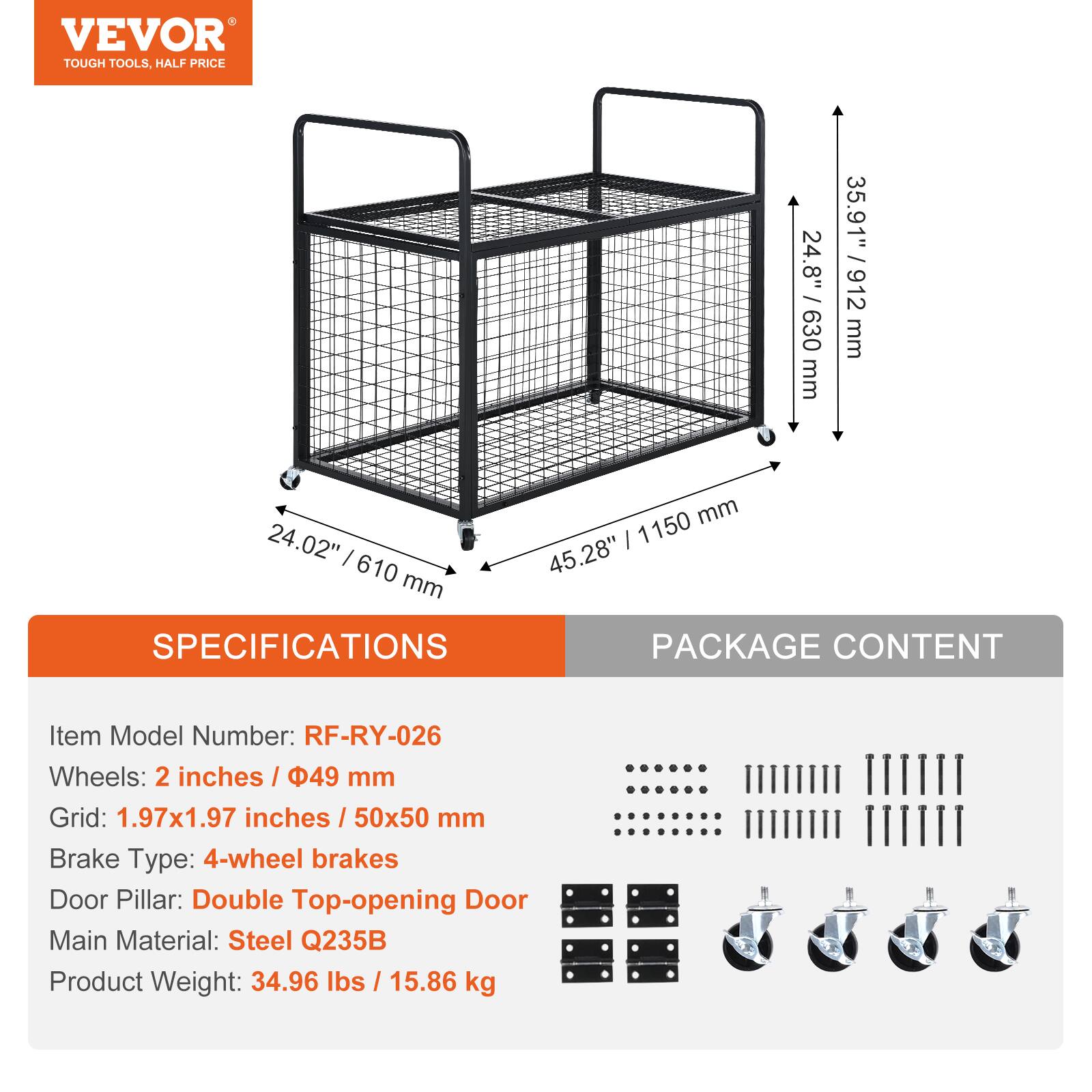 VEVOR TOUGH TOOLS, HALF PRICE

24.8" / 630 mm
35.91" / 912 mm
24.02" / 610 mm
45.28" / 1150 mm

SPECIFICATIONS
Item Model Number: RF-RY-026
Wheels: 2 inches / 49 mm
Grid: 1.97x1.97 inches / 50x50 mm
Brake Type: 4-wheel brakes
Door Pillar: Double Top-opening Door
Main Material: Steel Q235B
Product Weight: 34.96 lbs / 15.86 kg

PACKAGE CONTENT
