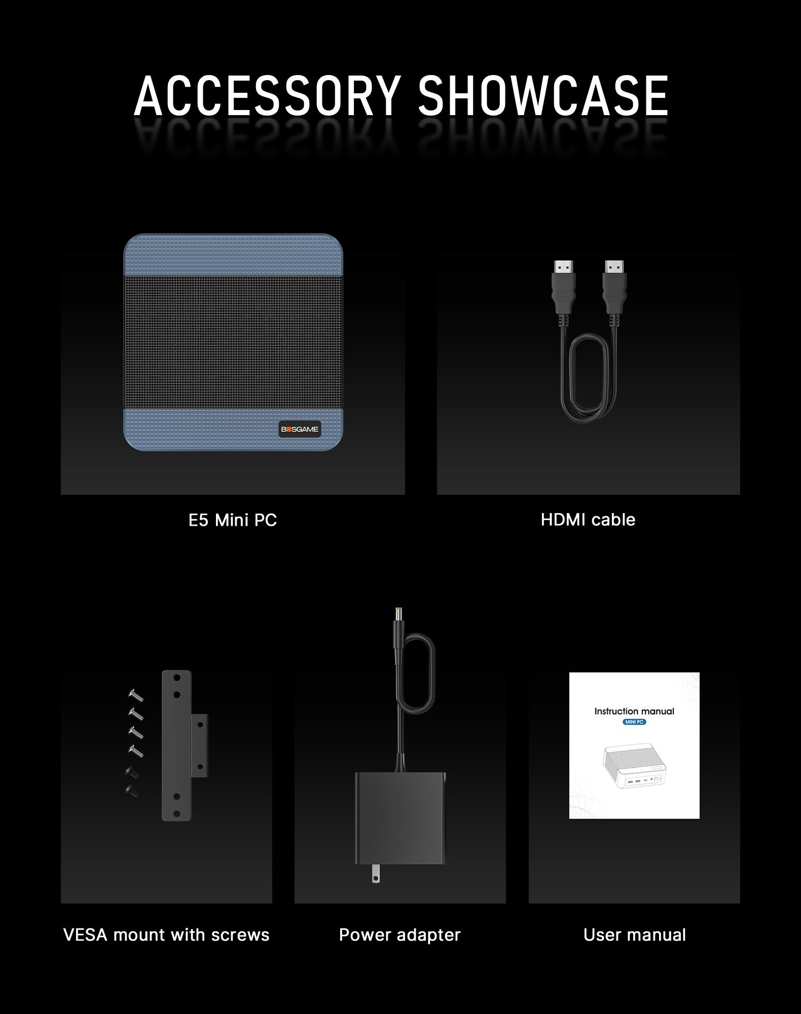 ACCESSORY SHOWCASE  
MINUMA SHOWCASE  

BISGAME  
E5 Mini PC  
HDMI cable  
Instruction manual  
VESA mount with screws  
Power adapter  
User manual