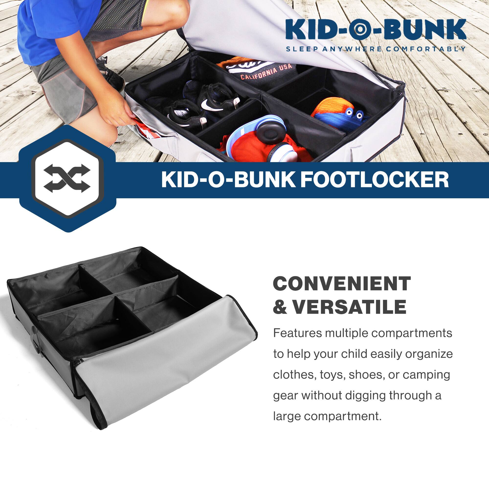KID-O-BUNK  
SLEEP ANYWHERE COMFORTABLY  
CALIFORNIA USA  

KID-O-BUNK FOOTLOCKER  

CONVENIENT & VERSATILE  
Features multiple compartments to help your child easily organize clothes, toys, shoes, or camping gear without digging through a large compartment.