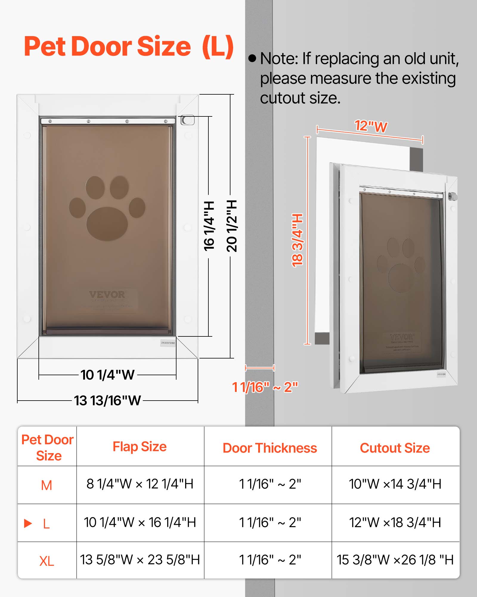 Pet Door Size (L)

Note: If replacing an old unit, please measure the existing cutout size.

12"W 1/4"H 16 1/2"H 20 3/4"H 18 VEVOR 10 1/4"W 13 13/16"W 11/16" 2"

Pet Door Size Flap Size Door Thickness Cutout Size

M 8 1/4"W x 12 1/4"H 11/16" 2" 10"W x 14 3/4"H

L 10 1/4"W x 16 1/4"H 11/16" 2" 12"W x 18 3/4"H

XL 13 5/8"W x 23 5/8"H 11/16" 2" 15 3/8"W x 26 1/8"H