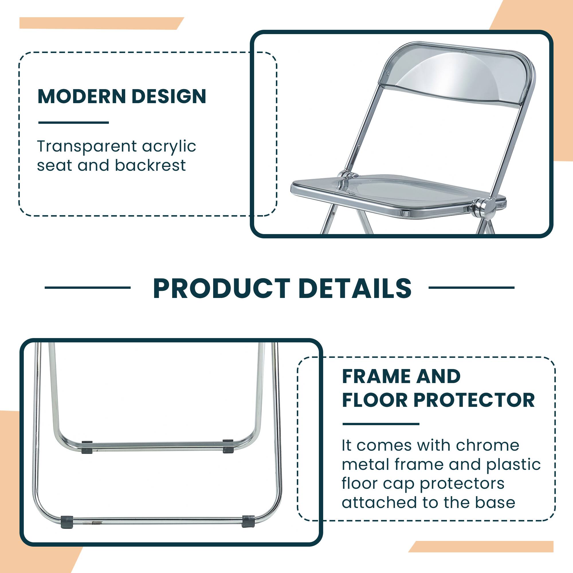 MODERN DESIGN  
Transparent acrylic seat and backrest  

PRODUCT DETAILS  

FRAME AND FLOOR PROTECTOR  
It comes with chrome metal frame and plastic floor cap protectors attached to the base