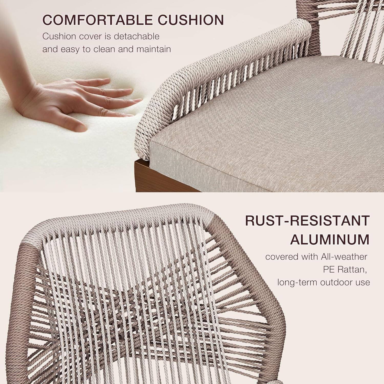 **COMFORTABLE CUSHION**  
Cushion cover is detachable and easy to clean and maintain

**RUST-RESISTANT ALUMINUM**  
covered with All-weather PE Rattan, long-term outdoor use