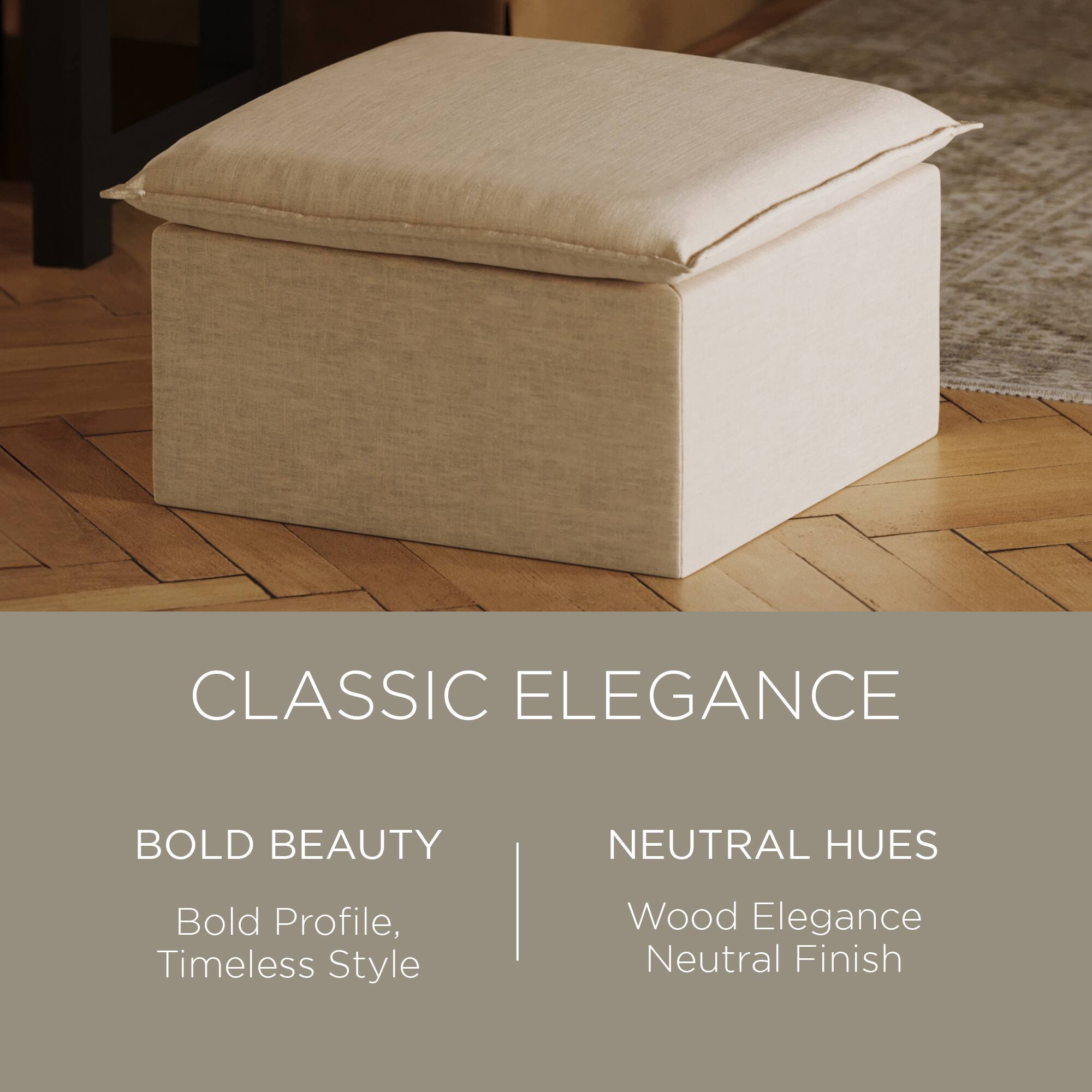 CLASSIC ELEGANCE

BOLD BEAUTY  
Bold Profile, Timeless Style

NEUTRAL HUES  
Wood Elegance  
Neutral Finish