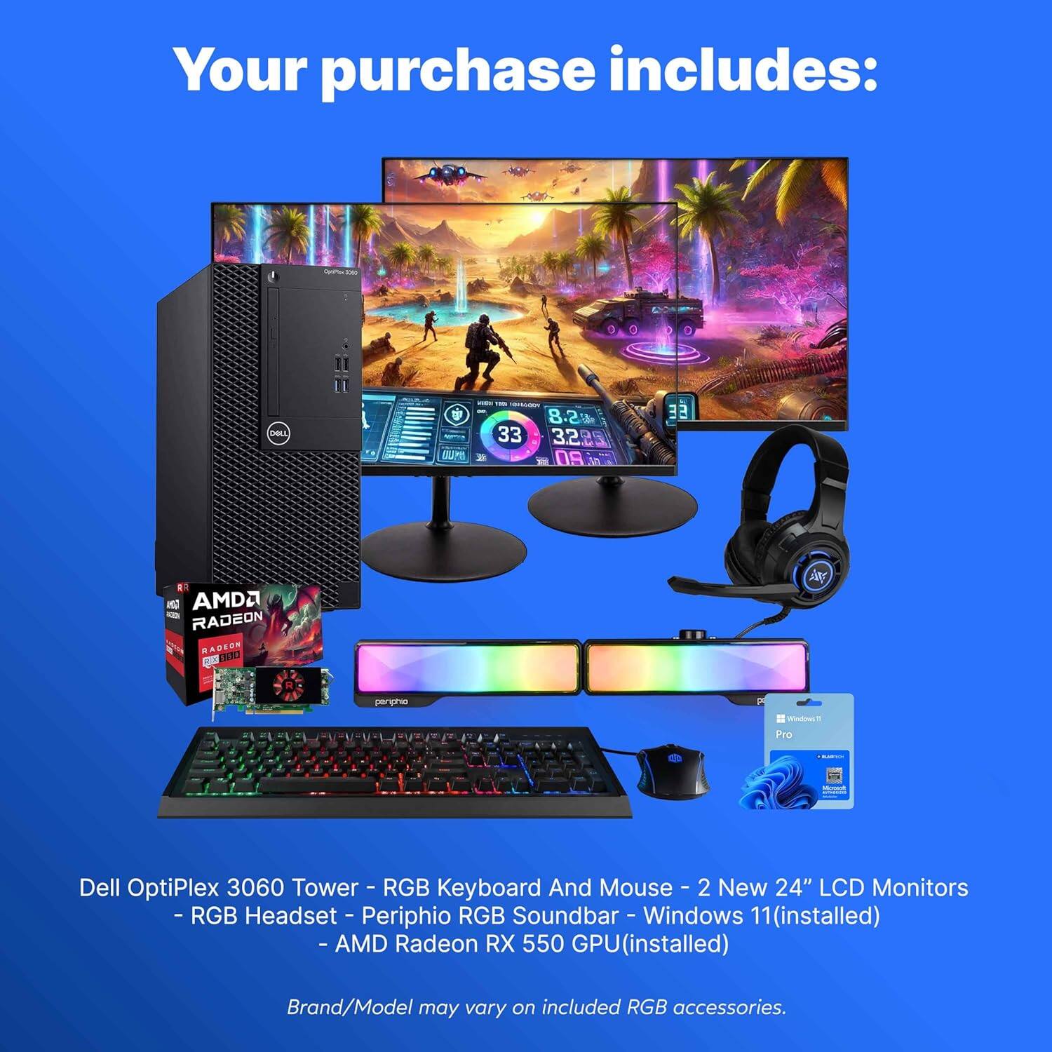 Your purchase includes:
- Dell OptiPlex 3060 Tower
- RGB Keyboard and Mouse
- 2 New 24" LCD Monitors
- RGB Headset
- Periphio RGB Soundbar
- Windows 11 (installed)
- AMD Radeon RX 550 GPU (installed)
Brand/Model may vary on included RGB accessories.
