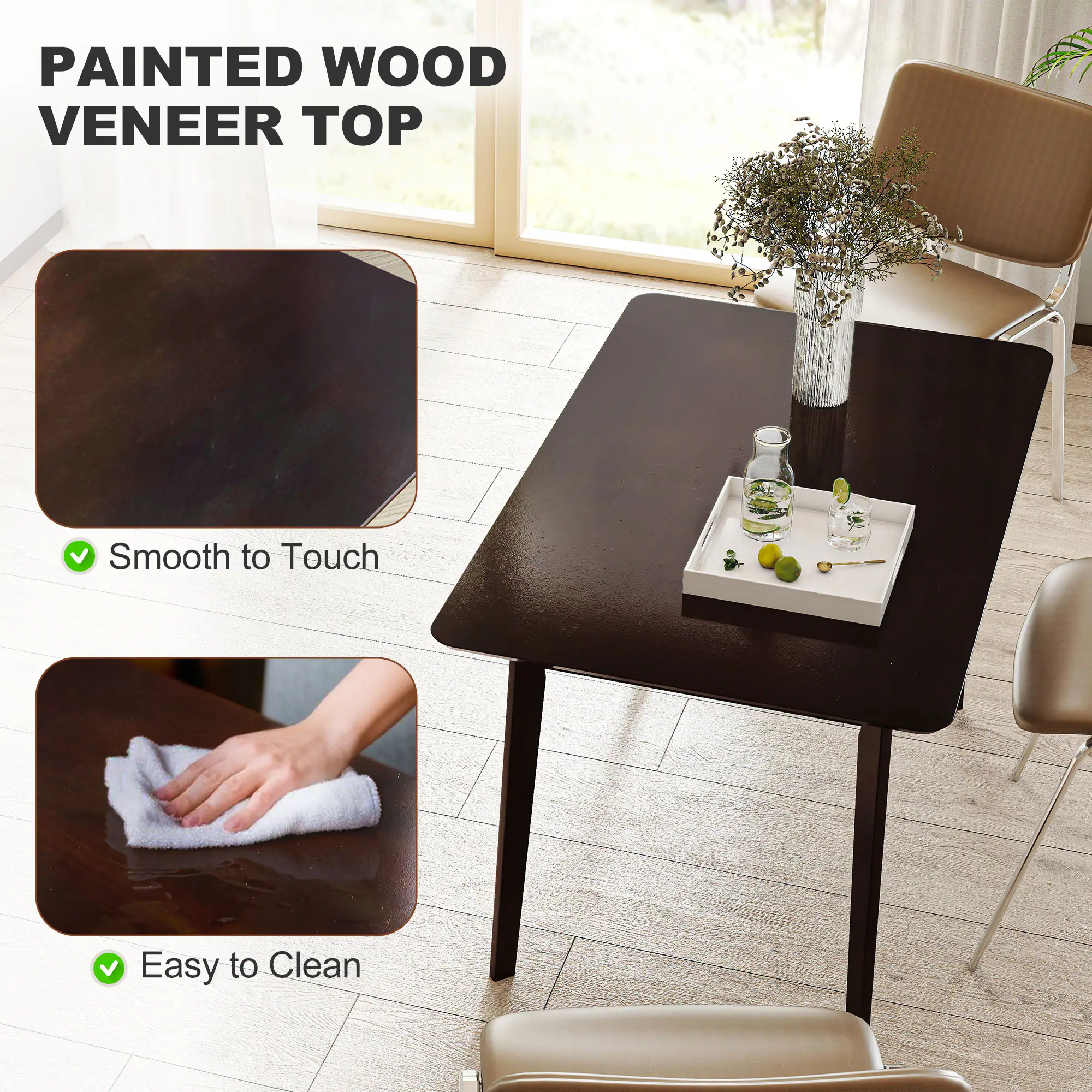 PAINTED WOOD VENEER TOP
Smooth to Touch
Easy to Clean