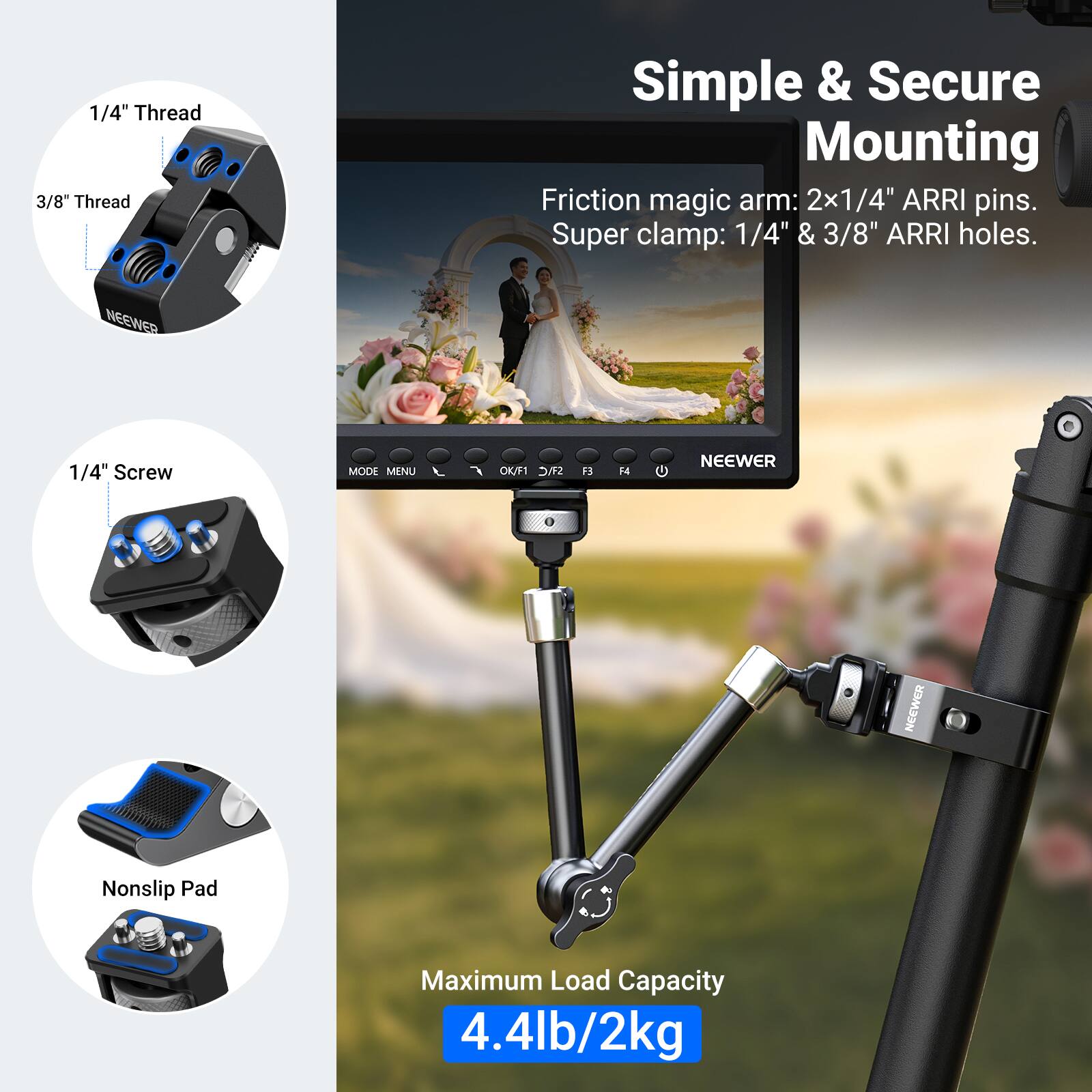 1/4" Thread  
3/8" Thread  
Simple & Secure Mounting  
Friction magic arm: 2x1/4" ARRI pins.  
Super clamp: 1/4" & 3/8" ARRI holes.  
NEEWER 1/4" Screw  
MODE MENU K/F1 SMC F H  
NEEWER  
NEEWER  
Nonslip Pad  
Maximum Load Capacity 4.4lb/2kg