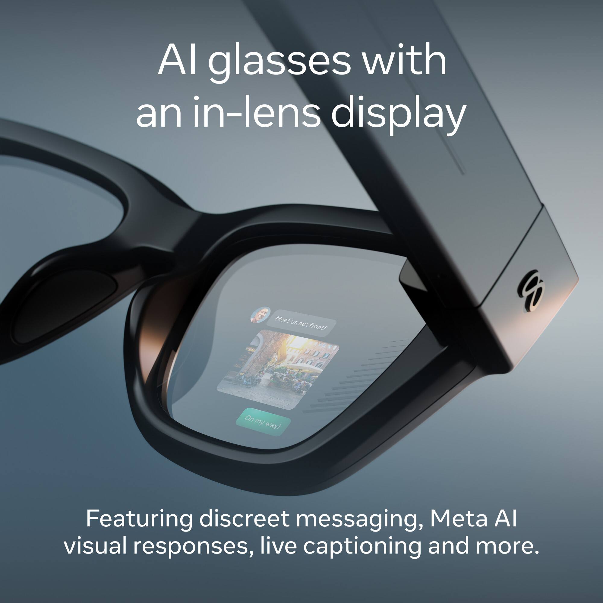 AI glasses with an in-lens display

Meet us out front! On my way!

Featuring discreet messaging, Meta AI visual responses, live captioning and more.