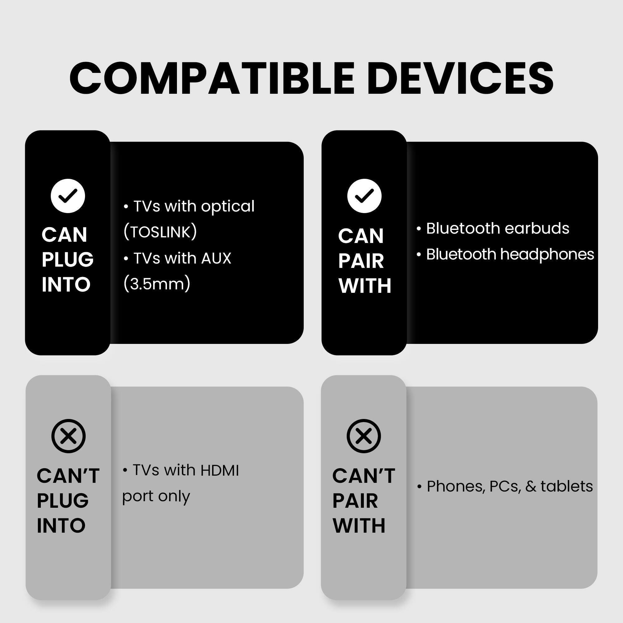 COMPATIBLE DEVICES

CAN PLUG INTO
- TVs with optical (TOSLINK)
- TVs with AUX (3.5mm)

CAN PAIR WITH
- Bluetooth earbuds
- Bluetooth headphones

CAN'T PLUG INTO
- TVs with HDMI port only

CAN'T PAIR WITH
- Phones, PCs, & tablets