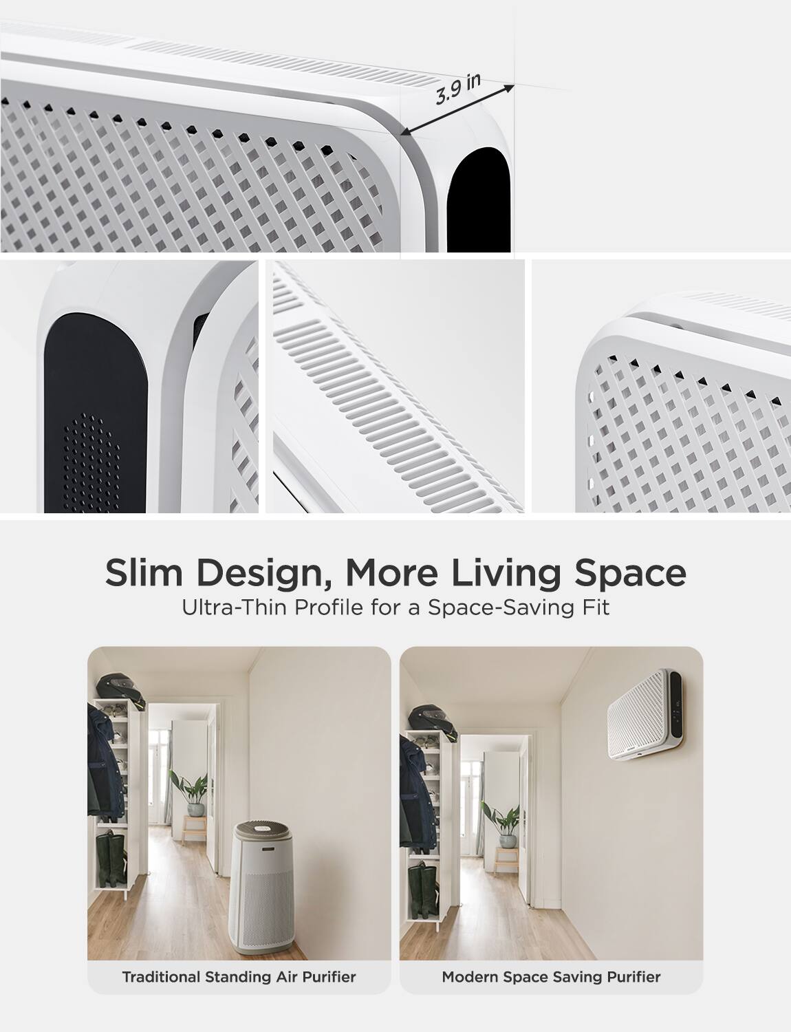 3.9 in

Slim Design, More Living Space  
Ultra-Thin Profile for a Space-Saving Fit

Traditional Standing Air Purifier  
Modern Space Saving Purifier