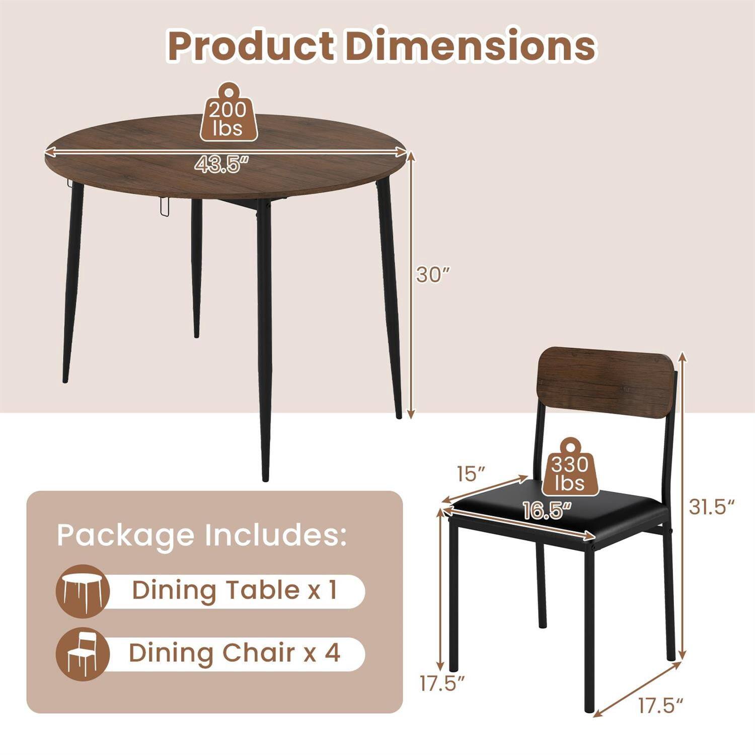 Product Dimensions  
- Dining Table: 43.5" diameter, 30" height, 200 lbs capacity  
- Dining Chair: 15" width, 16.5" depth, 31.5" height, 17.5" seat height, 330 lbs capacity  

Package Includes:  
- Dining Table x 1  
- Dining Chair x 4