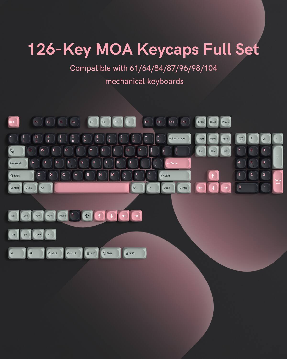 126-Key MOA Keycaps Full Set Compatible with 61/64/84/87/96/98/104 mechanical keyboards

Esc F1 F2 F3 F4 F5 F6 F7 F8 F9 F10 F11 F12 PrtSc Scroll Pause

1 2 3 4 5 6 7 8 9 0 - = Backspace

Tab Q W E R T Y U I O P

CapsLock A S D F G H J K L ; '

Shift Z X C V B N M , . /

Control Code Alt

Space

Alt Fn Code Ctrl

Del End PgDn PgUp Pause 0 + NumLock 7 8 9 4 5 6 1 2 3

Enter

Control Code Alt

Shift Shift Shift Shift