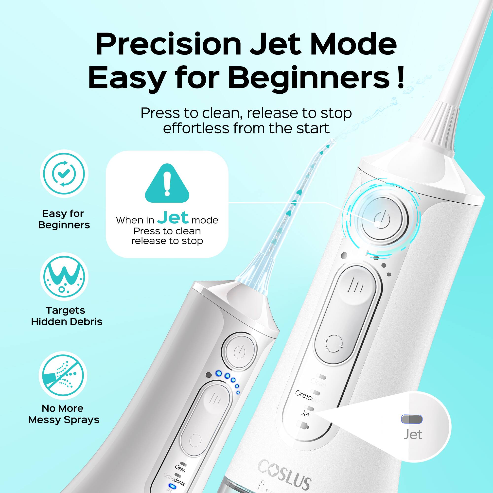 Precision Jet Mode Easy for Beginners!  
Press to clean, release to stop effortless from the start  

Easy for Beginners  

When in Jet mode  
Press to clean, release to stop  

Targets Hidden Debris  

No More Messy Sprays  

Clean Orthodontic  

COSLUS (Jet