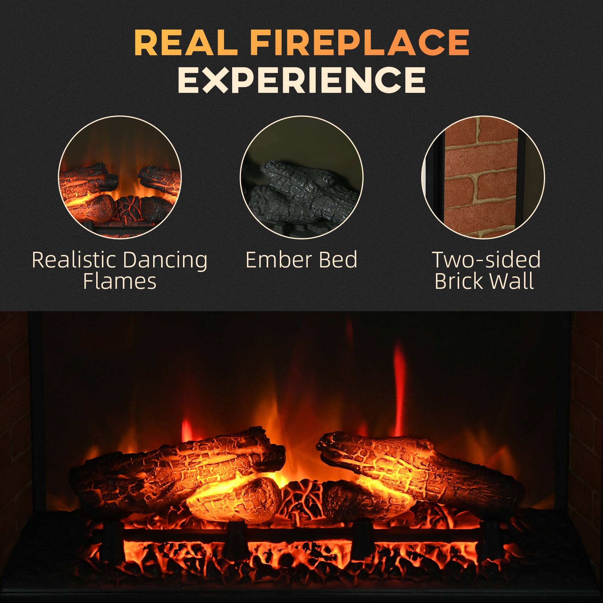 REAL FIREPLACE EXPERIENCE

- Realistic Dancing Flames
- Ember Bed
- Two-sided Brick Wall