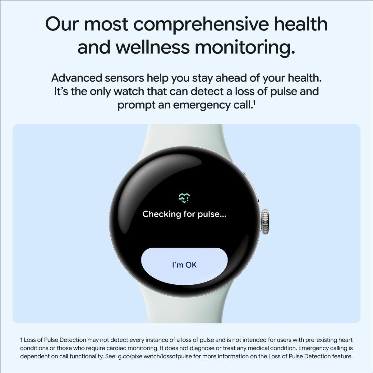 Our most comprehensive health and wellness monitoring. Advanced sensors help you stay ahead of your health. It's the only watch that can detect a loss of pulse and prompt an emergency call.1 Checking for pulse... I'm OK 1 Loss of Pulse Detection may not detect every instance of a loss of pulse and is not intended for users with pre-existing heart conditions or those who require cardiac monitoring. It does not diagnose or treat any medical condition. Emergency calling is dependent on call functionality. See: g.co/pixelwatch/lossofpulse for more information on the Loss of Pulse Detection feature.