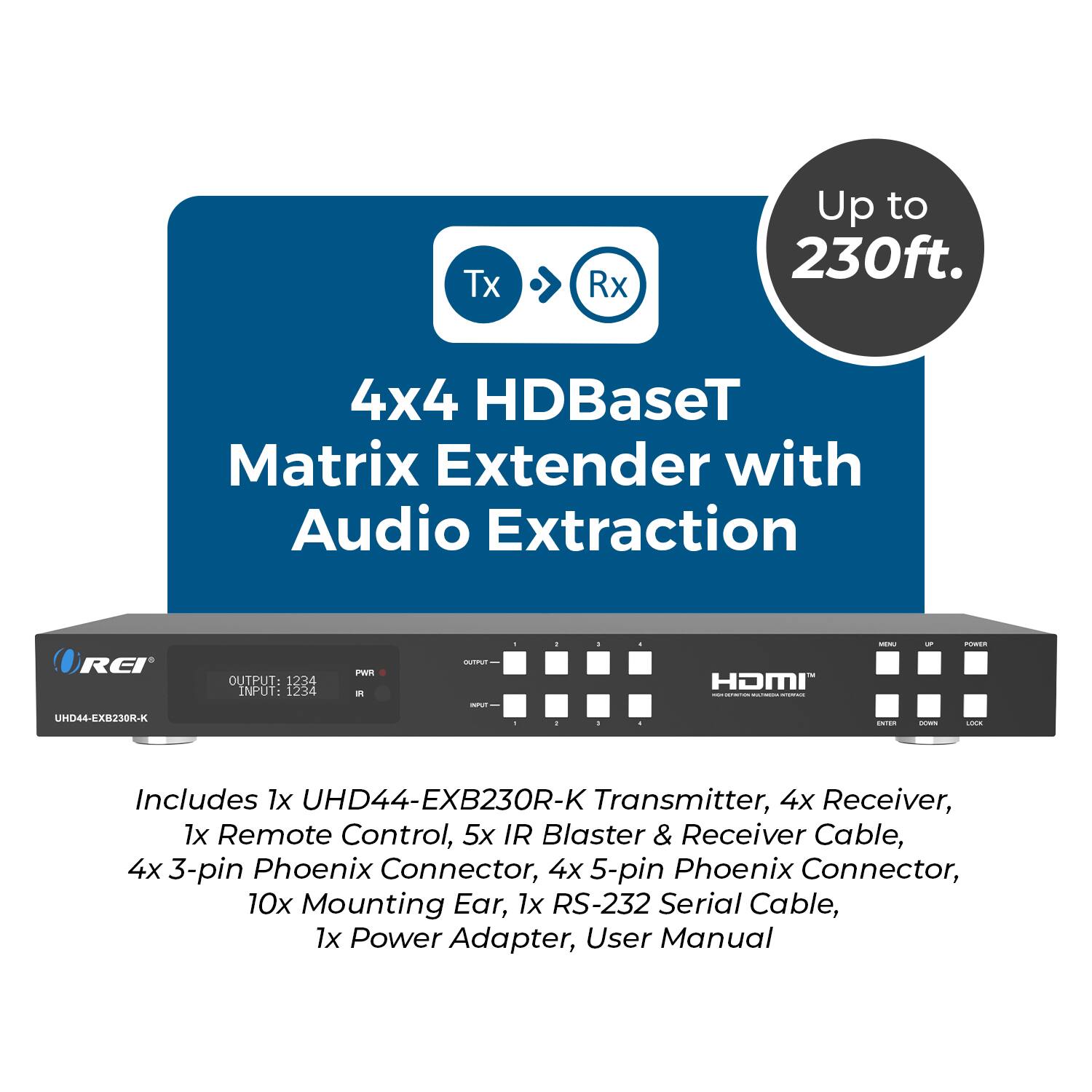 Tx Rx Up to 230ft.  
4x4 HDBaseT Matrix Extender with Audio Extraction  
REI HD44-EXB230M-K  

OUTPUT: 1234  
INPUT: 1234  

Includes:  
1x UHD44-EXB230R-K Transmitter,  
4x Receiver,  
1x Remote Control,  
5x IR Blaster & Receiver Cable,  
4x 3-pin Phoenix Connector,  
4x 5-pin Phoenix Connector,  
10x Mounting Ear,  
1x RS-232 Serial Cable,  
1x Power Adapter,  
User Manual