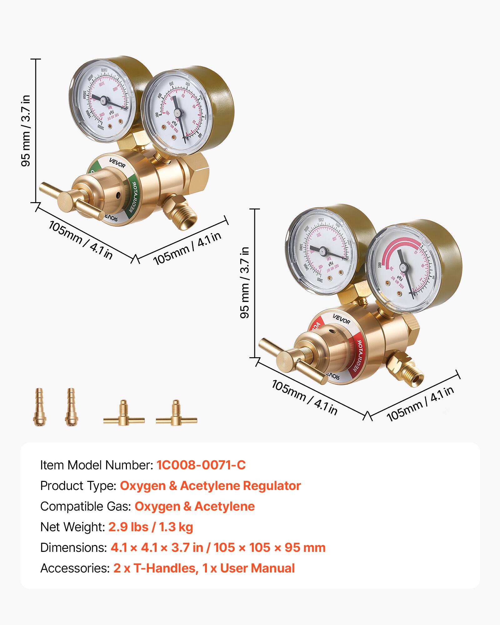 in 95mm/3.7in 95 mm D - - I . + s d S % , a e - . VEVOR REGULATOR OS 105mm I 4.1in in 4.1in I in 105mm in 3.7 mm 95 - 3N 200 miet 20 - VEVOR DA BOTAJUD NO6 105mm I 4.1in I + 2 4.1 in 105mm

Item Model Number: 1C008-0071-C  
Product Type: Oxygen & Acetylene Regulator  
Compatible Gas: Oxygen & Acetylene  
Net Weight: 2.9 lbs / 1.3 kg  
Dimensions: 4.1 x 4.1 x 3.7 in / 105 x 105 x 95 mm  
Accessories: 2 x T-Handles, 1 x User Manual