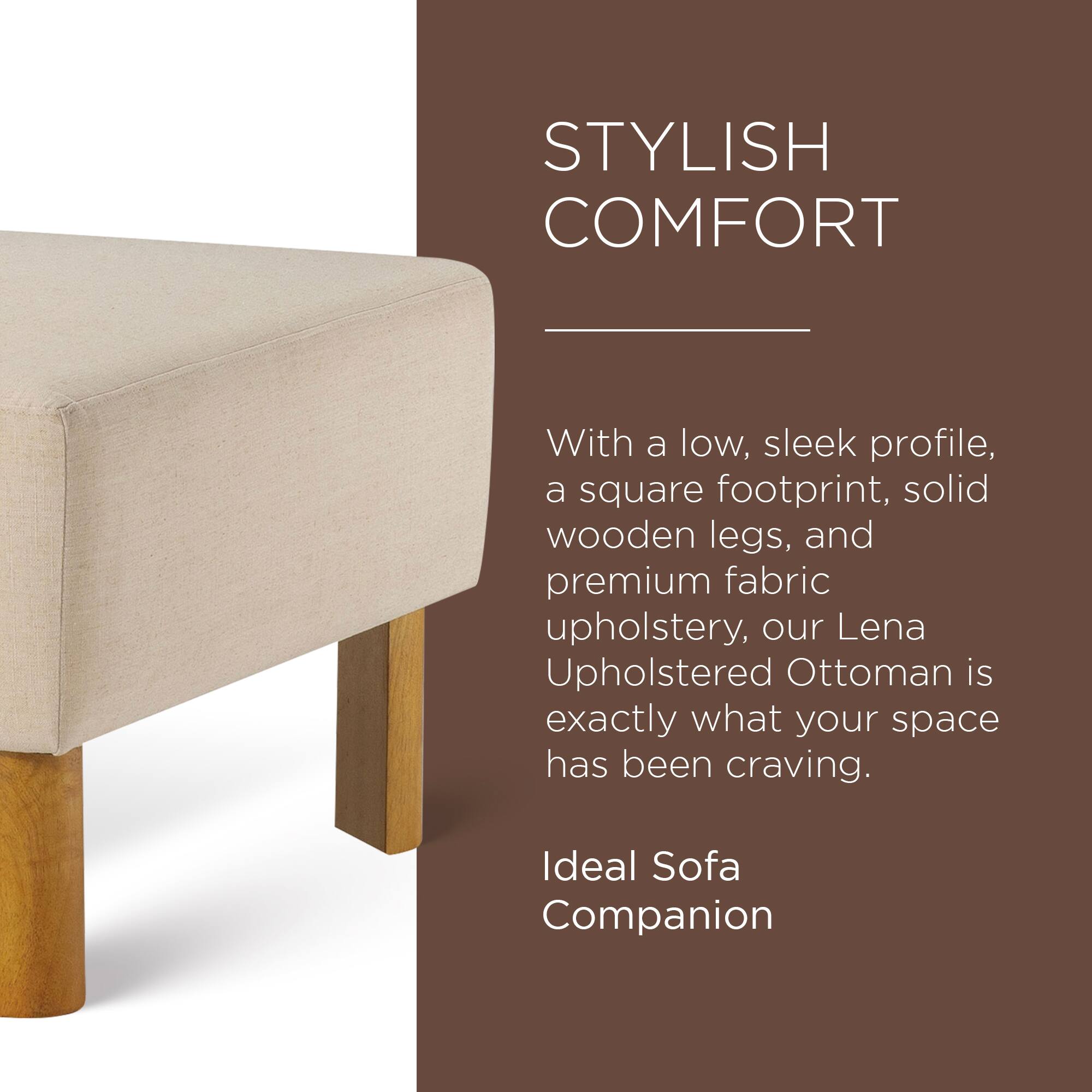STYLISH COMFORT

With a low, sleek profile, a square footprint, solid wooden legs, and premium fabric upholstery, our Lena Upholstered Ottoman is exactly what your space has been craving.

Ideal Sofa Companion