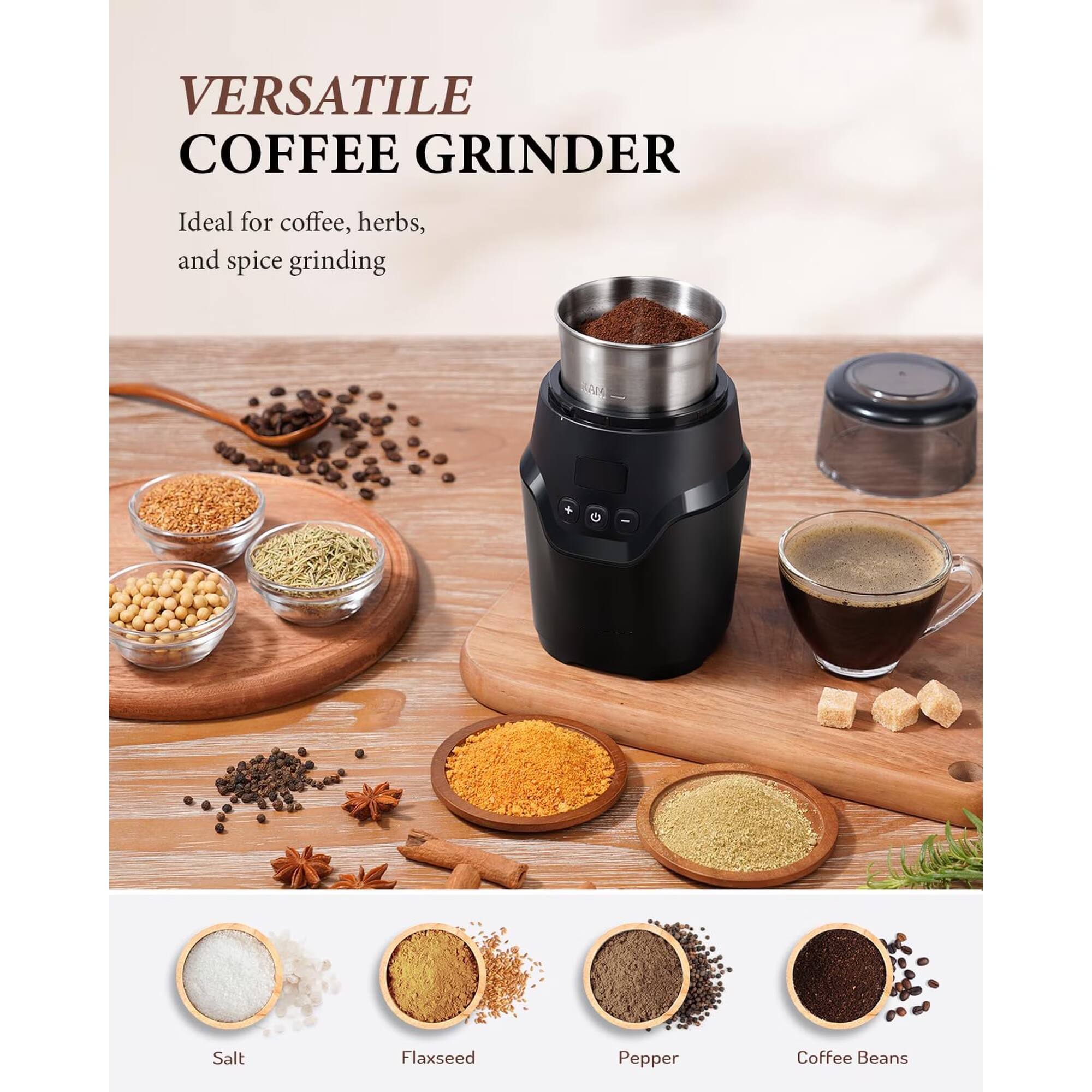 VERSATILE COFFEE GRINDER  
Ideal for coffee, herbs, and spice grinding  

ALL  
Salt  
Flaxseed  
Pepper  
Coffee Beans