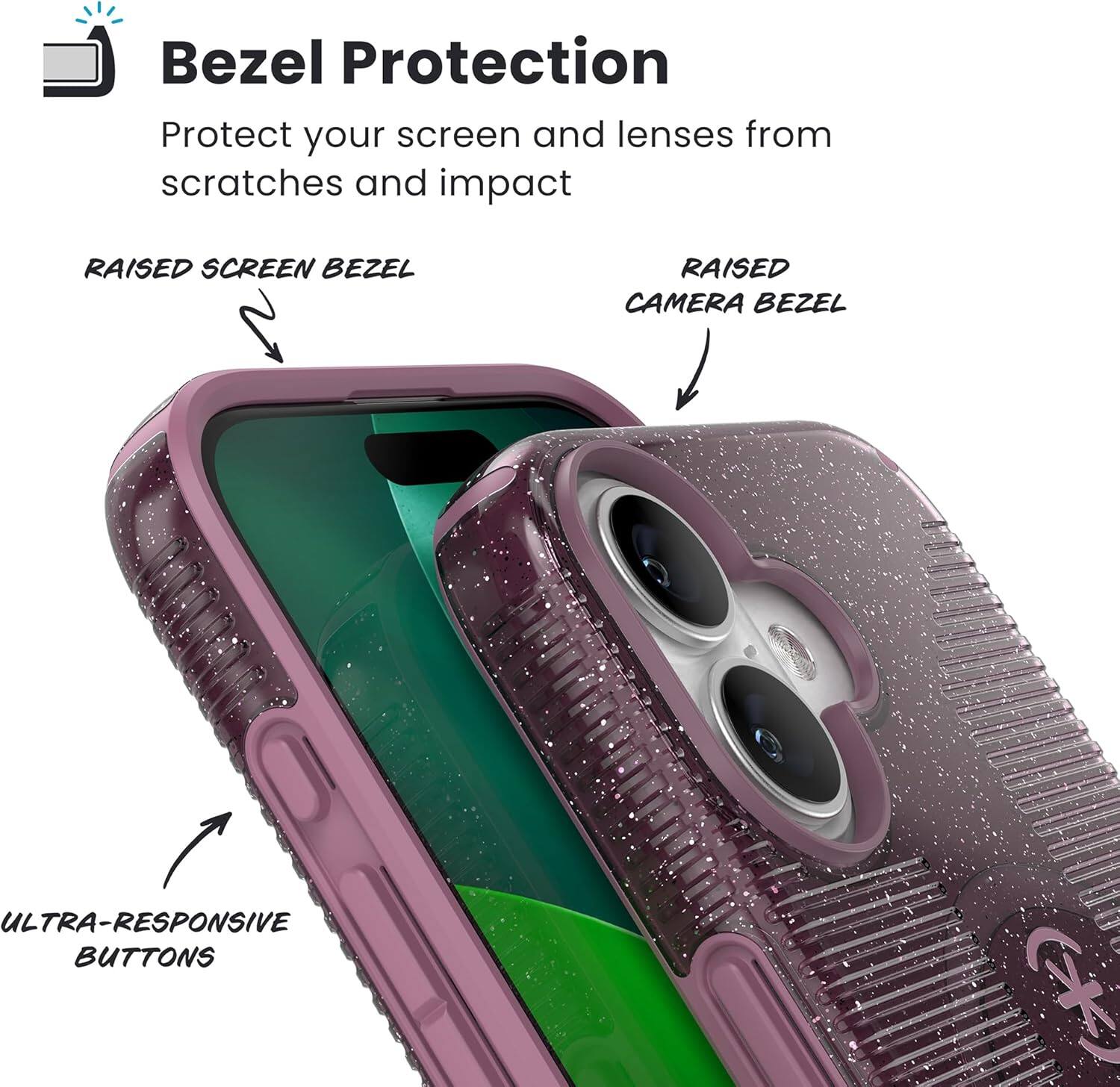 Bezel Protection  
Protect your screen and lenses from scratches and impact  

RAISED SCREEN BEZEL  
RAISED CAMERA BEZEL  
ULTRA-RESPONSIVE BUTTONS