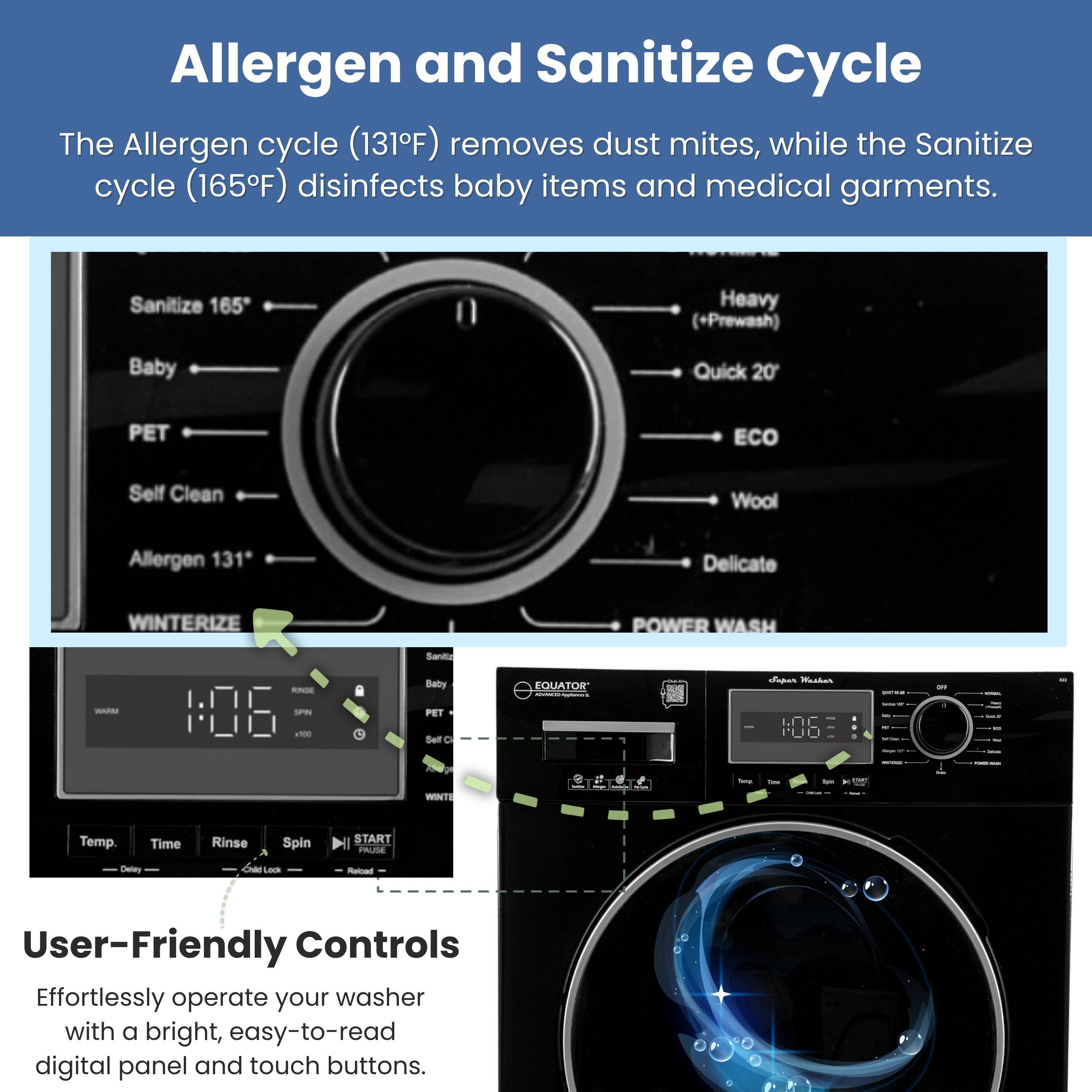 Allergen and Sanitize Cycle

The Allergen cycle (131°F) removes dust mites, while the Sanitize cycle (165°F) disinfects baby items and medical garments.

Sanitize 165  
Heavy (+Prewash)  
Baby  
Quick 20  
PET  
ECO  
Self Clean  
Wool  
Allergen 131*  
Delicate  
WINTERIZE  
POWER WASH

User-Friendly Controls

Effortlessly operate your washer with a bright, easy-to-read digital panel and touch buttons.