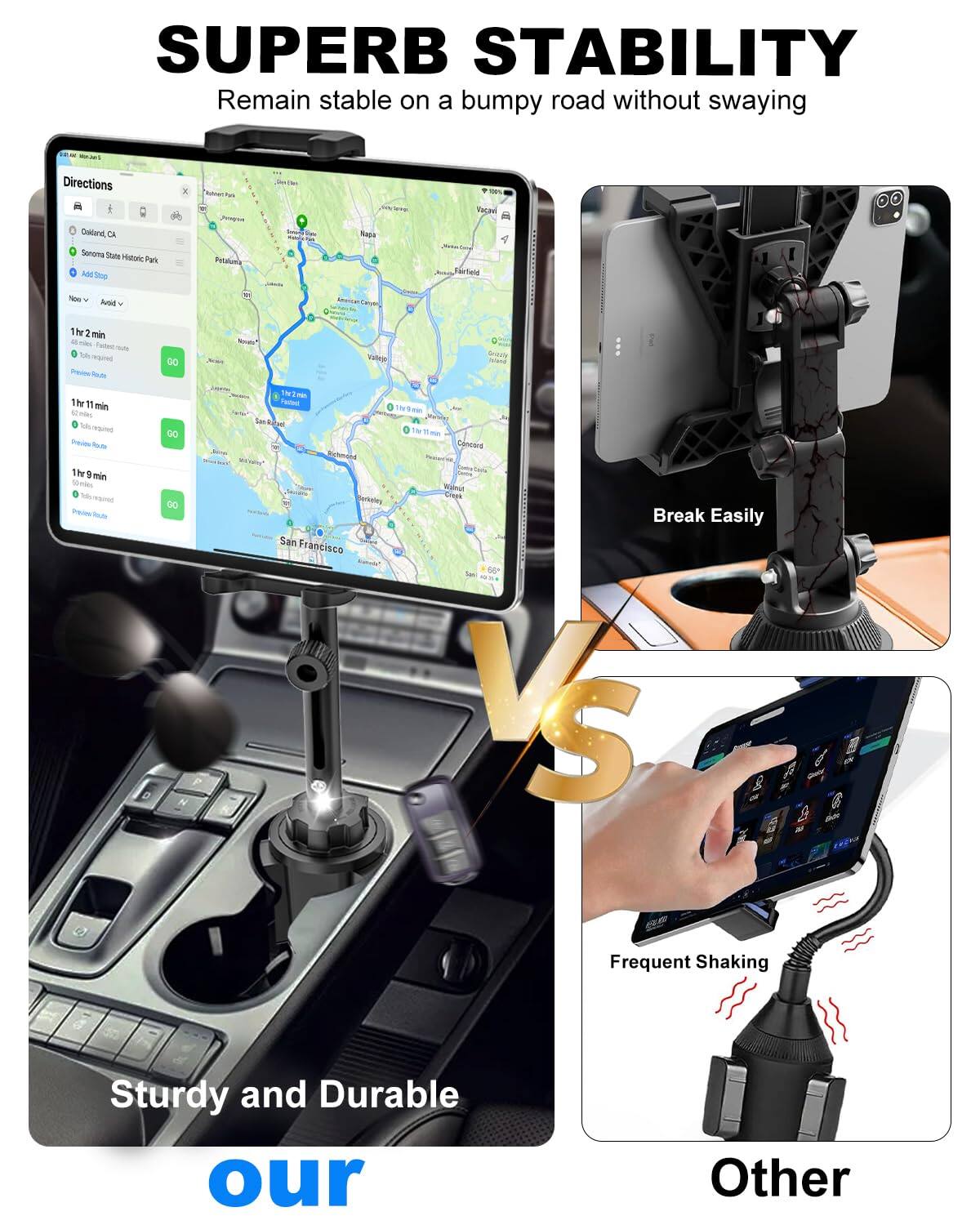 SUPERB STABILITY  
Remain stable on a bumpy road without swaying

Sturdy and Durable

VS

Other

Frequent Shaking

Break Easily