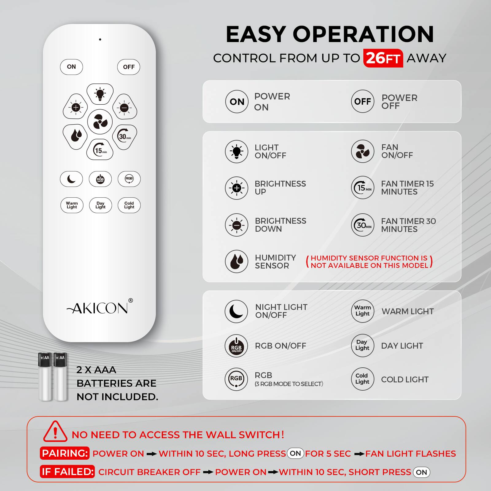 EASY OPERATION  
CONTROL FROM UP TO 26FT AWAY

- POWER ON
- POWER OFF
- LIGHT ON/OFF
- FAN ON/OFF
- BRIGHTNESS UP
- BRIGHTNESS DOWN
- FAN TIMER 15 MINUTES
- FAN TIMER 30 MINUTES
- HUMIDITY SENSOR
  (HUMIDITY SENSOR FUNCTION IS NOT AVAILABLE ON THIS MODEL)
- NIGHT LIGHT ON/OFF
- RGB ON/OFF
- Warm Light
- Day Light
- Cold Light

2 X AAA BATTERIES ARE NOT INCLUDED.

NO NEED TO ACCESS THE WALL SWITCH!

PAIRING:  
POWER ON WITHIN 10 SEC, LONG PRESS ON FOR 5 SEC, FAN LIGHT FLASHES

IF FAILED:  
CIRCUIT BREAKER OFF, POWER ON WITHIN 10 SEC, SHORT PRESS ON
