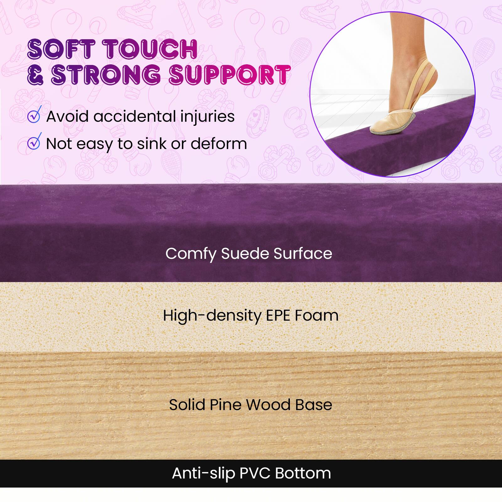 SOFT TOUCH & STRONG SUPPORT  
- Avoid accidental injuries  
- Not easy to sink or deform  

Comfy Suede Surface  
High-density EPE Foam  
Solid Pine Wood Base  
Anti-slip PVC Bottom