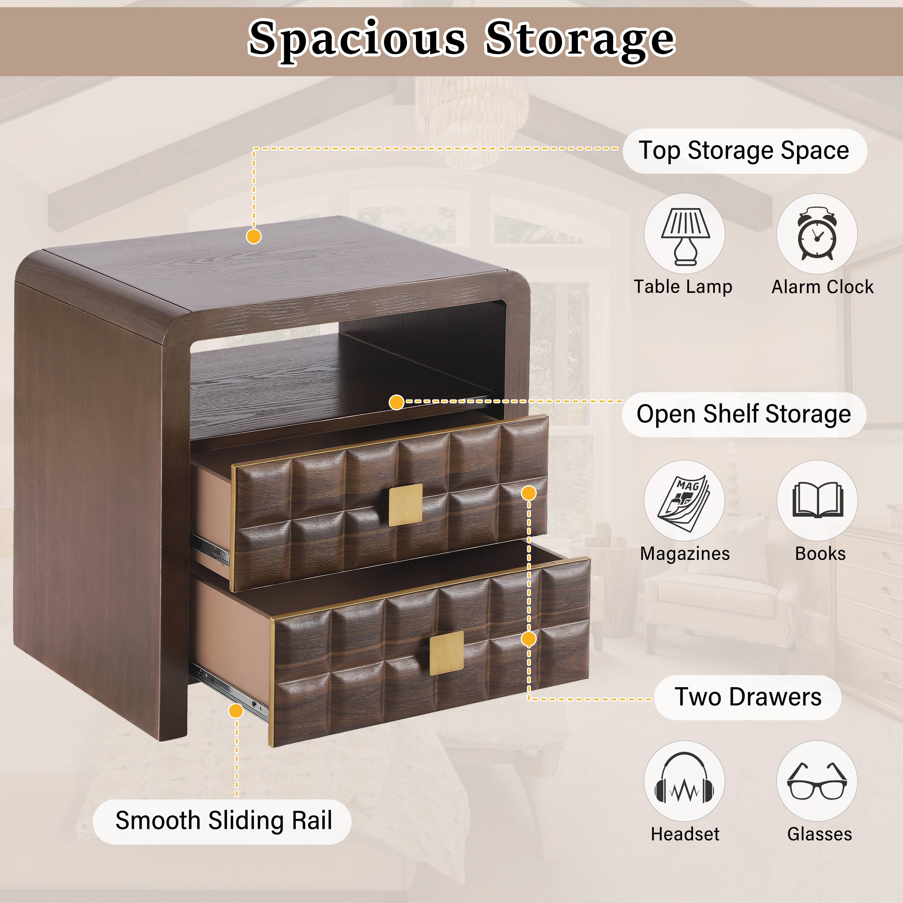 Spacious Storage  
Top Storage Space  
Table Lamp  
Alarm Clock  
Open Shelf Storage  
Magazines  
Books  
Two Drawers  
Smooth Sliding Rail  
Headset  
Glasses