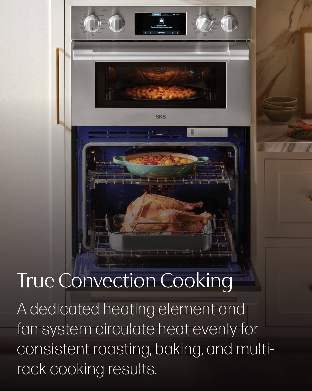 SKS  
True Convection Cooking  
A dedicated heating element and fan system circulate heat evenly for consistent roasting, baking, and multi-rack cooking results.