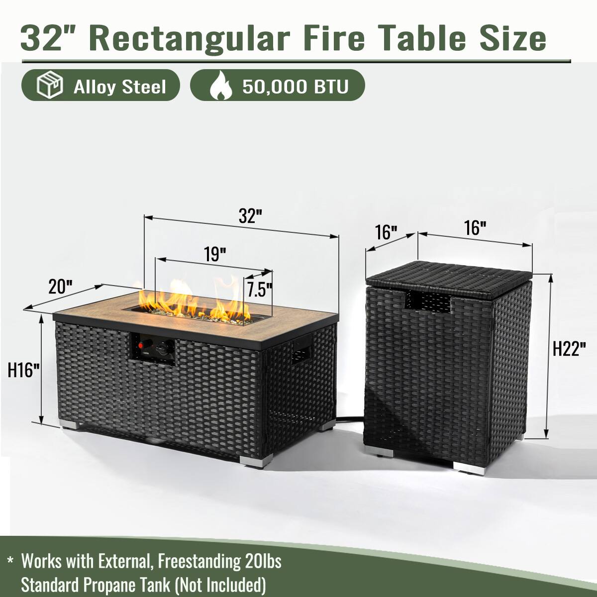 32" Rectangular Fire Table Size

- Alloy Steel
- 50,000 BTU

Dimensions:
- Length: 32"
- Width: 19"
- Height: 7.5"
- Depth: 20"
- Height of Table: H16"
- Height of Cabinet: H22"

* Works with External, Freestanding 20lbs Standard Propane Tank (Not Included)