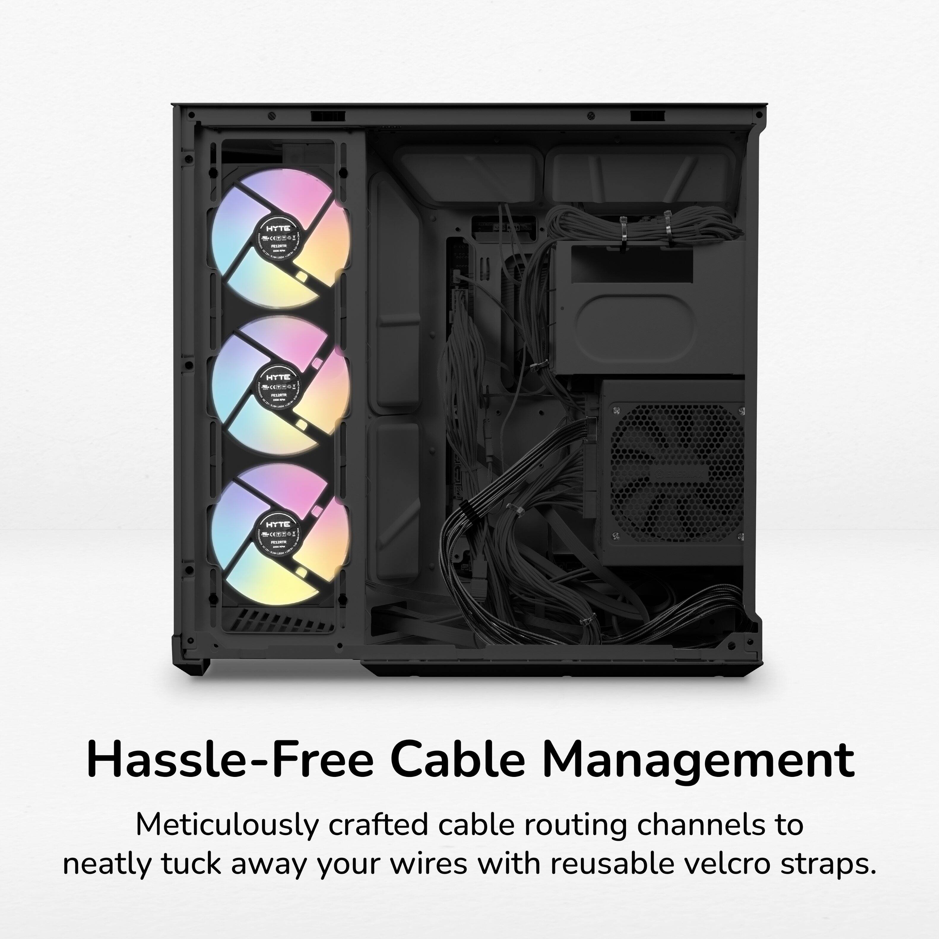 HYTE INSTRIBUTE

HYTE

HYTE

Hassle-Free Cable Management

Meticulously crafted cable routing channels to neatly tuck away your wires with reusable velcro straps.