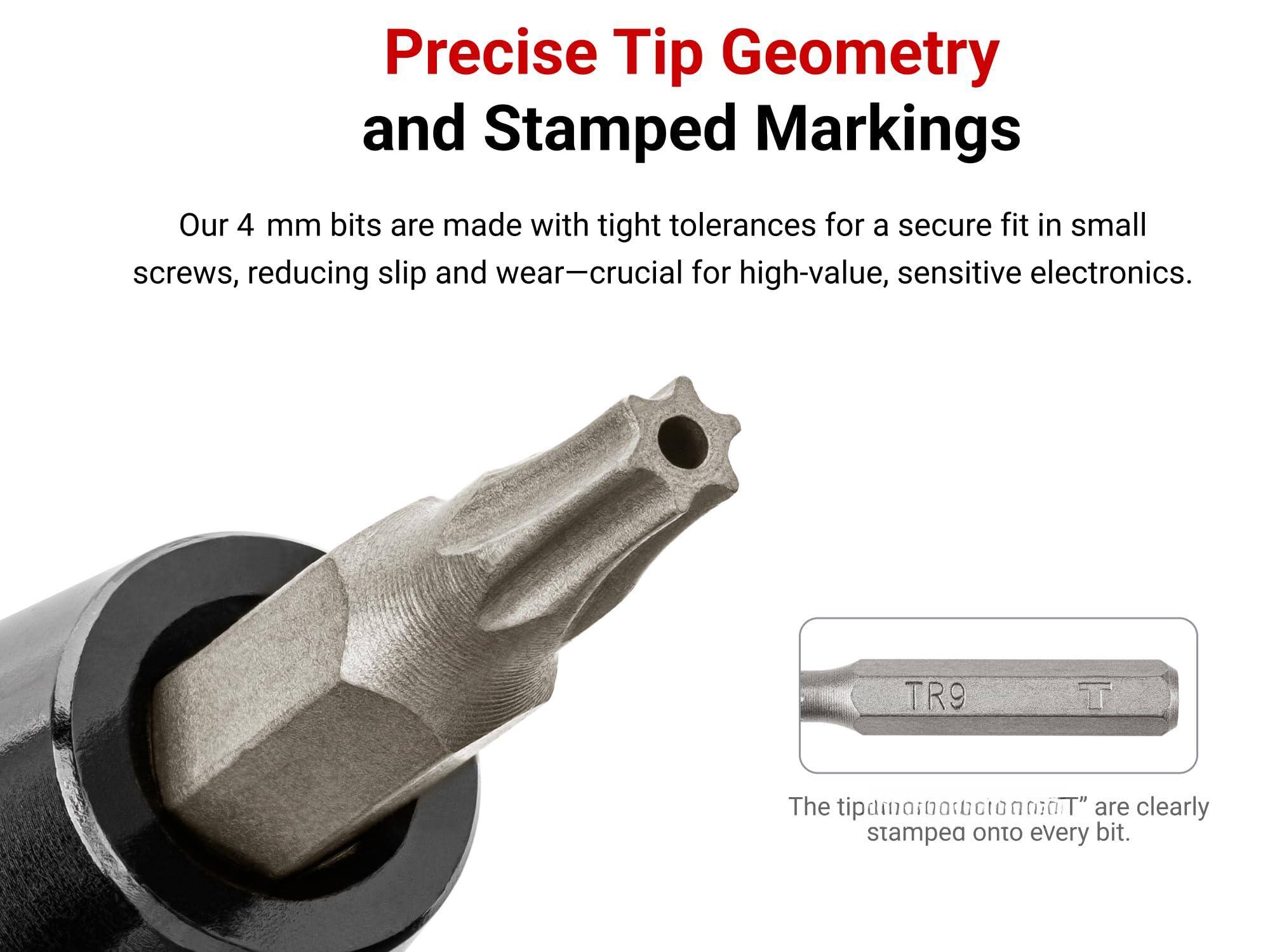 Precise Tip Geometry and Stamped Markings

Our 4 mm bits are made with tight tolerances for a secure fit in small screws, reducing slip and wear—crucial for high-value, sensitive electronics.

The "TR9 T" are clearly stamped onto every bit.