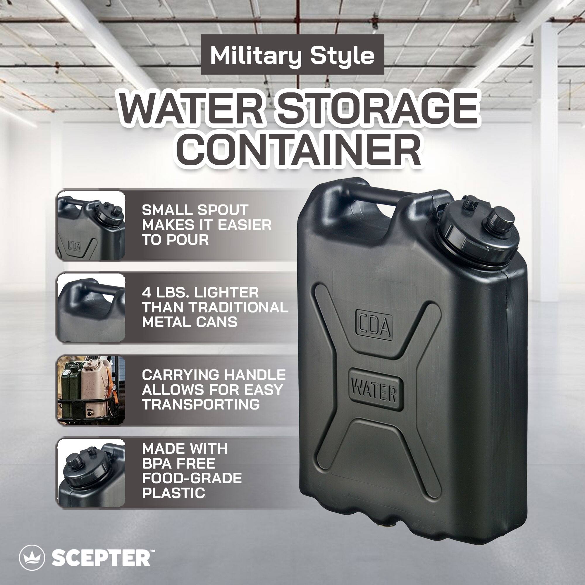 Military Style WATER STORAGE CONTAINER

- SMALL SPOUT MAKES IT EASIER TO POUR
- 4 LBS. LIGHTER THAN TRADITIONAL METAL CANS
- CARRYING HANDLE ALLOWS FOR EASY TRANSPORTING
- MADE WITH BPA FREE FOOD-GRADE PLASTIC

CDA

WATER

SCEPTER