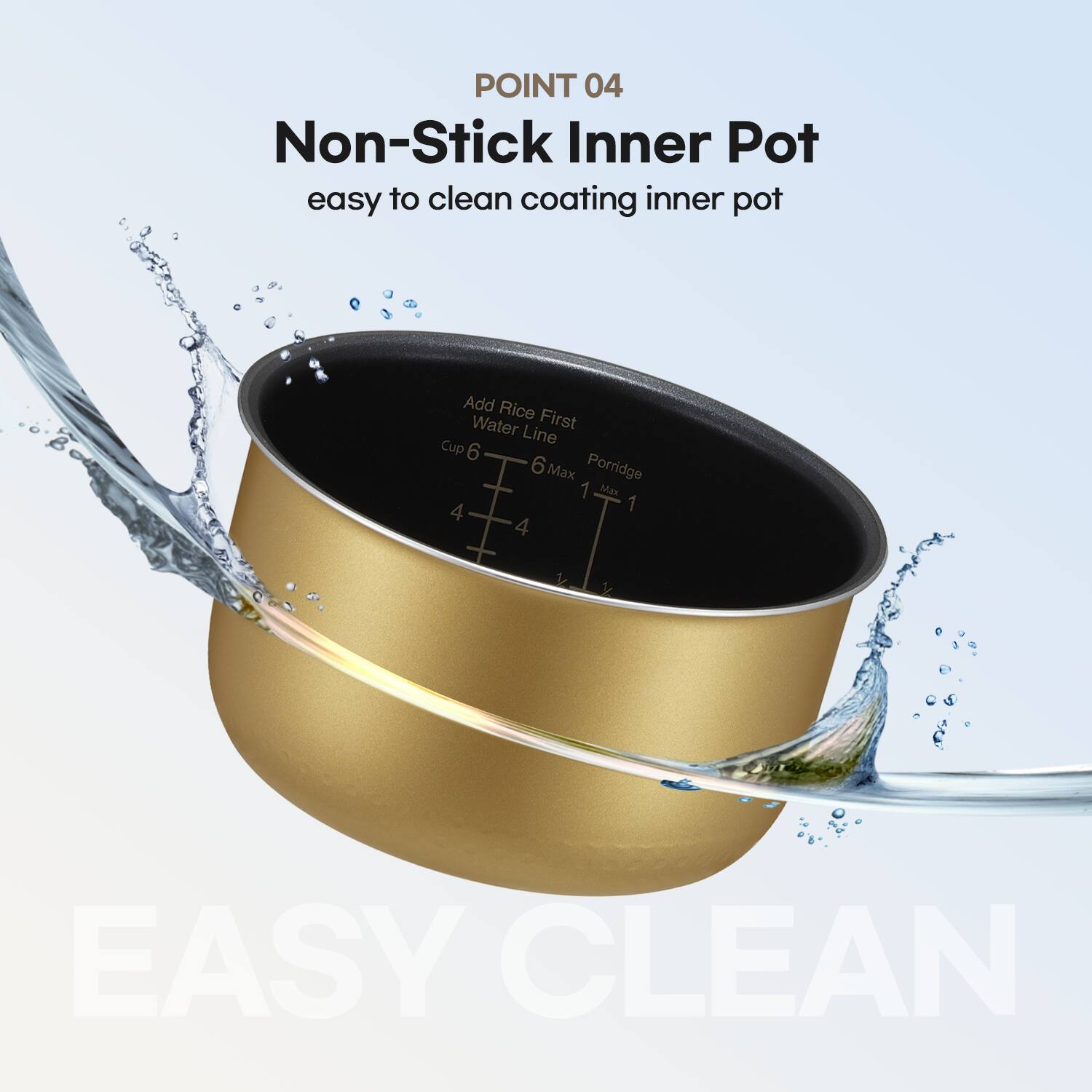 POINT 04 Non-Stick Inner Pot easy to clean coating inner pot Add Rice First Water Line Cup 6 6 Max Porridge 1 Ma 4 1 4 1 1 EASY CLEAN