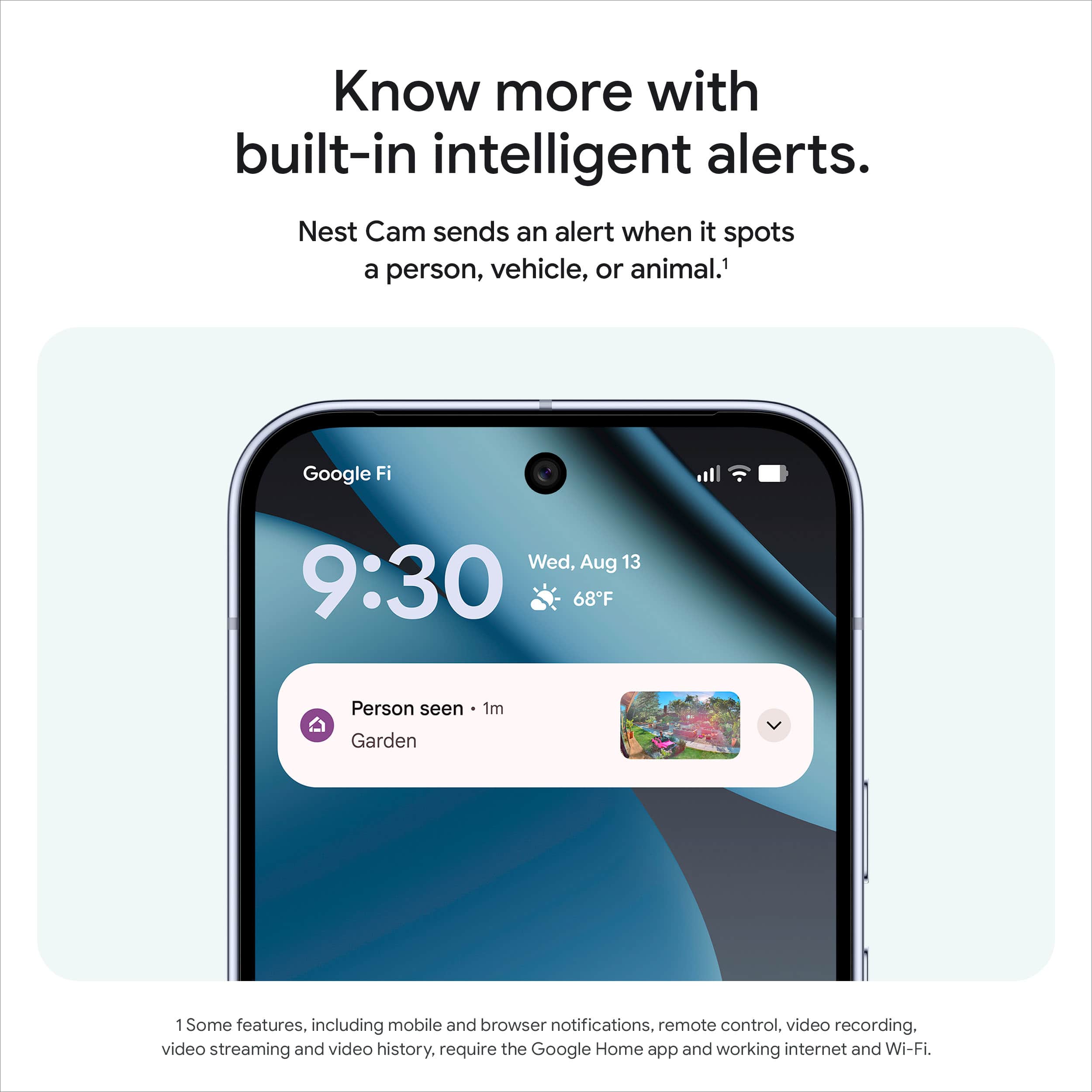 Know more with built-in intelligent alerts.
Nest Cam sends an alert when it spots a person, vehicle, or animal.¹
Google Fi
Wed, Aug 13
9:30
68°F
Person seen - 1m
Garden
¹Some features, including mobile and browser notifications, remote control, video recording, video streaming and video history, require the Google Home app and working internet and Wi-Fi.