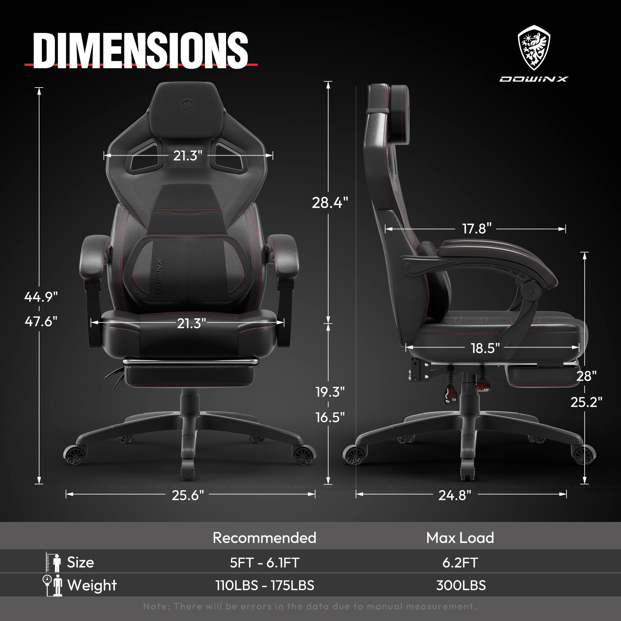 DIMENSIONS  
- Height: 47.6"  
- Width: 44.9"  
- Depth: 28.4"  
- Seat Height: 19.3"  
- Seat Width: 21.3"  
- Back Height: 21.3"  
- Armrest Height: 28"  
- Armrest Width: 17.8"  
- Base Width: 25.6"  
- Base Depth: 24.8"  

Recommended Max Load Size  
- Size: 5FT - 6.1FT  
- Weight: 110LBS - 175LBS  
- Max Load: 300LBS  

Note: There will be errors in the data due to manual measurement.
