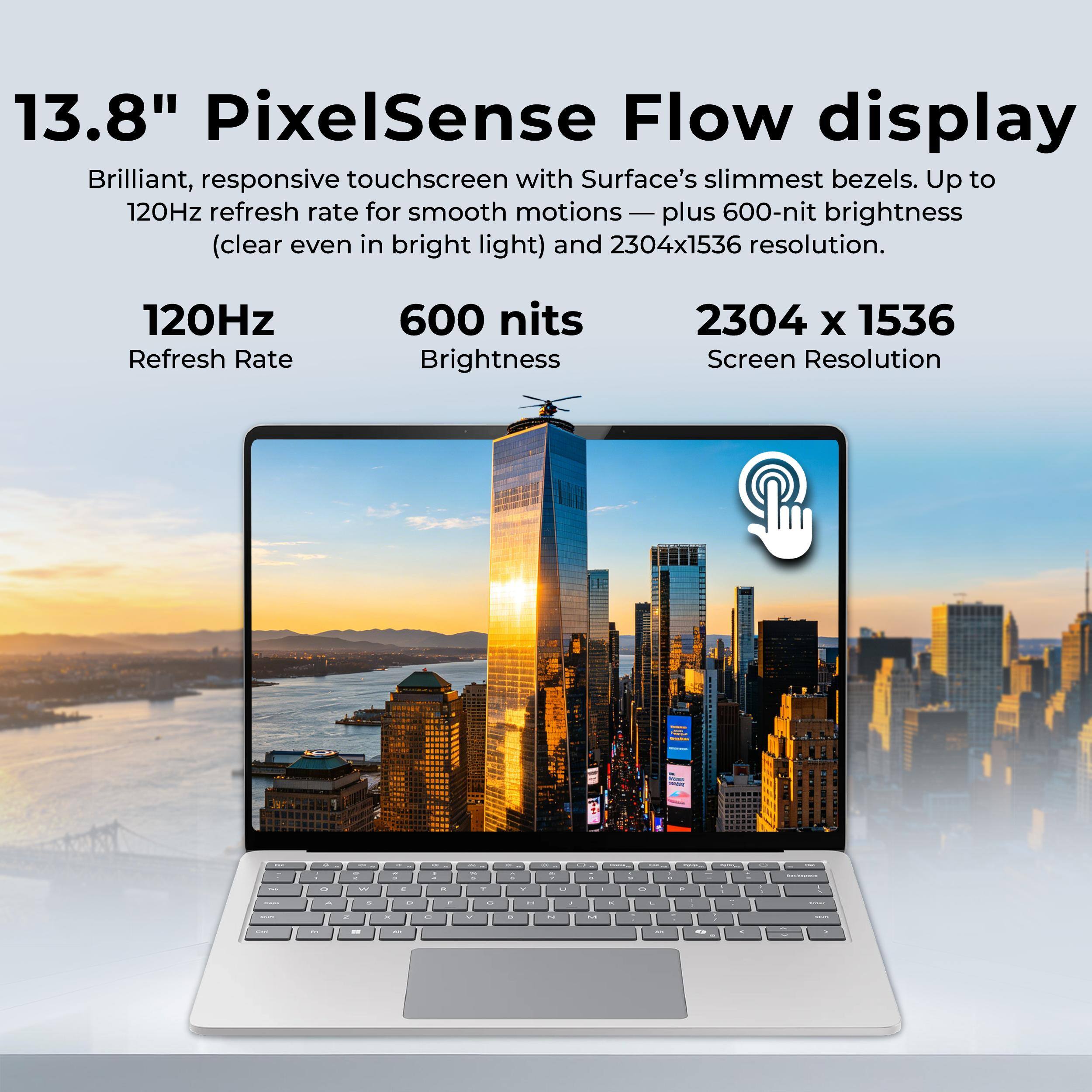 13.8" PixelSense Flow display  
Brilliant, responsive touchscreen with Surface's slimmest bezels. Up to 120Hz refresh rate for smooth motions — plus 600-nit brightness (clear even in bright light) and 2304x1536 resolution.

120Hz  
Refresh Rate

600 nits  
Brightness

2304 x 1536  
Screen Resolution