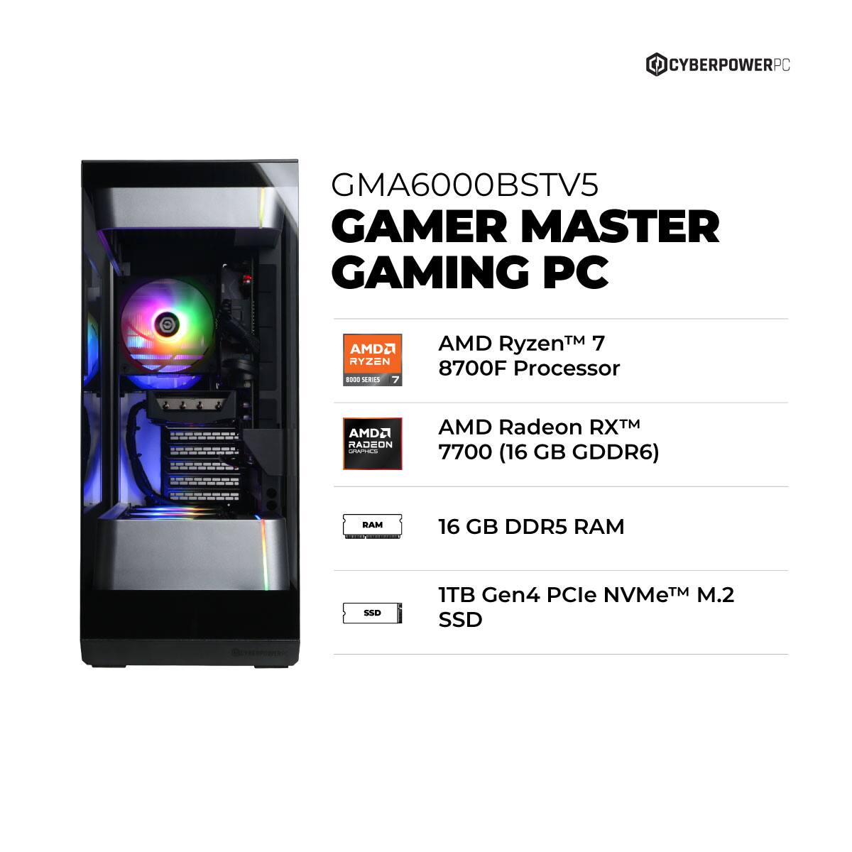 CYBERPOWERPC GMA6000BSTV5 GAMER MASTER GAMING PC  
AMD Ryzen™ 7 8700F Processor  
AMD Radeon RX™ 7700 (16 GB GDDR6)  
16 GB DDR5 RAM  
1TB Gen4 PCIe NVMe™ M.2 SSD