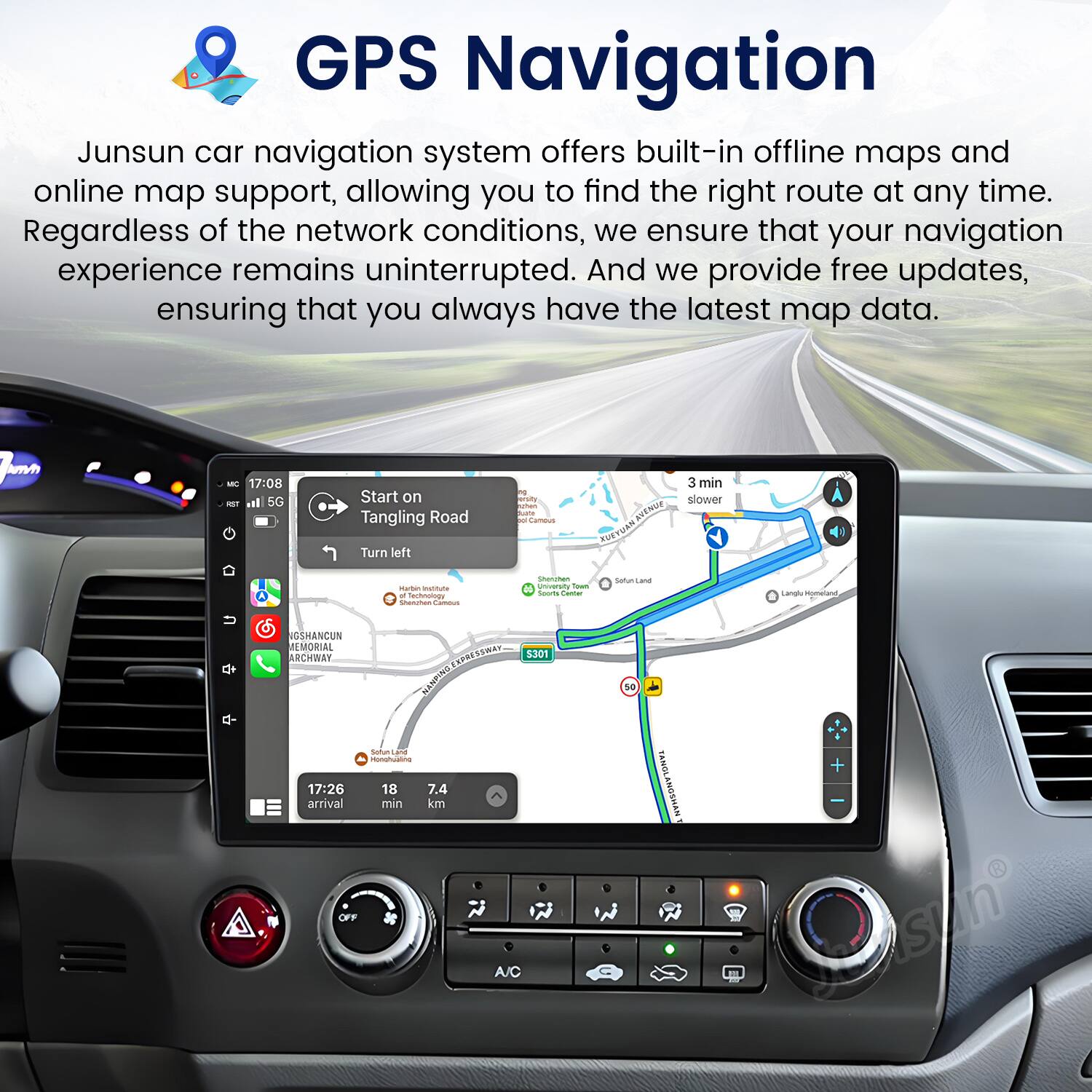 GPS Navigation

Junsun car navigation system offers built-in offline maps and online map support, allowing you to find the right route at any time. Regardless of the network conditions, we ensure that your navigation experience remains uninterrupted. And we provide free updates, ensuring that you always have the latest map data.

umo - 17:08 - ail 5G Start on Tangling Road Turn left - utun I 1 Cameus NUENUE RUE TUN 3 min slower Mattan - - Sarmnato smancts - -M N I Sown - - Satun -- Langlo sgmetand NCSHANCUN A MORIAL ARCHWAY SAa ENPRE DigtaNEn s30s so Sofun . rspatuatine 17:26 18 7.4 arrival min km OFF A/C FANGLANGSHAN + Sasin