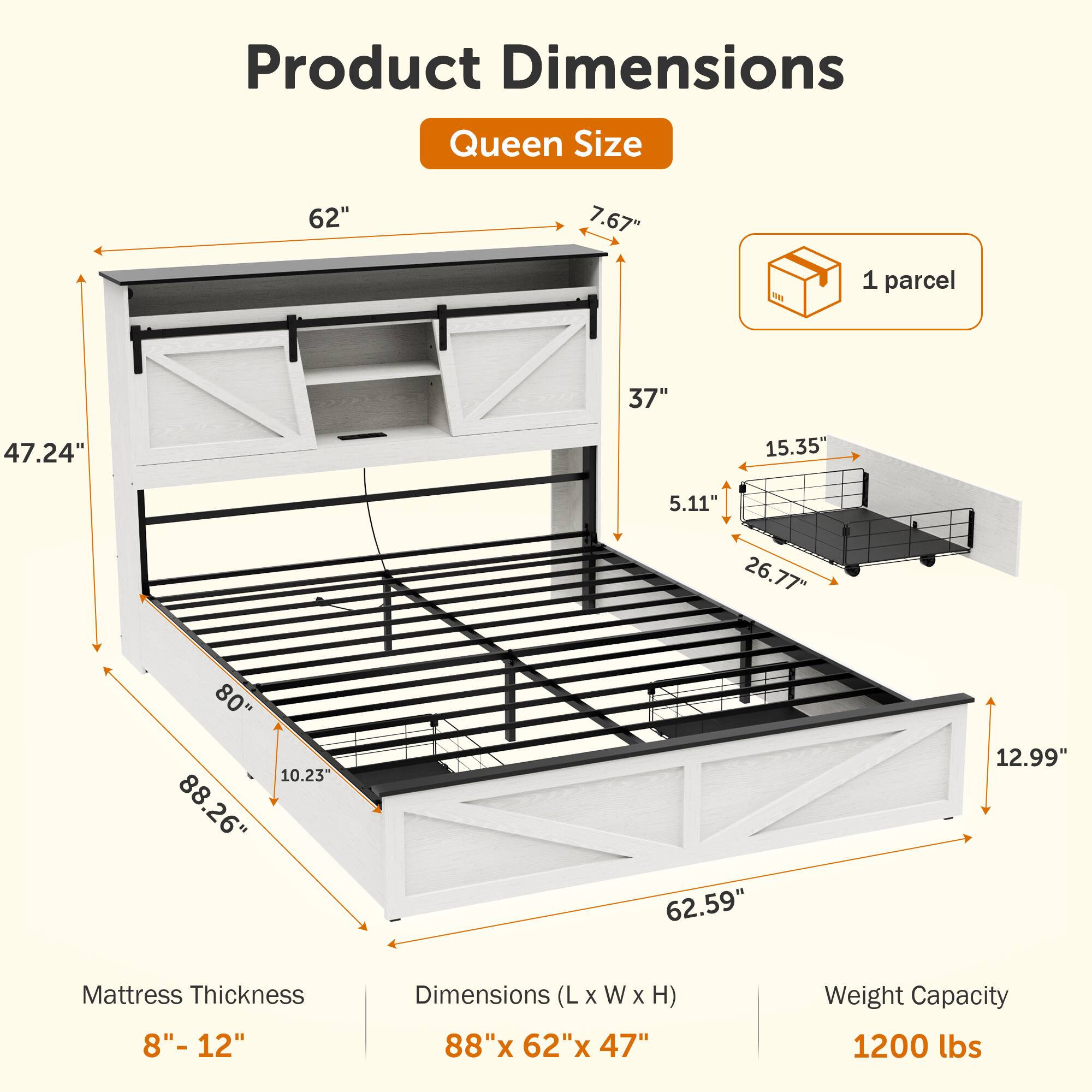 Product Dimensions  
Queen Size

- 62"  
- 7.67"  
- 1 parcel  
- 37"  
- 47.24"  
- 15.35"  
- 5.11"  
- 26.77"  
- 80"  
- 10.23"  
- 88.26"  
- 88"  
- 62.59"  
- 12.99"  

Mattress Thickness: 8" - 12"  

Dimensions (L x W x H): 88" x 62" x 47"  

Weight Capacity: 1200 lbs