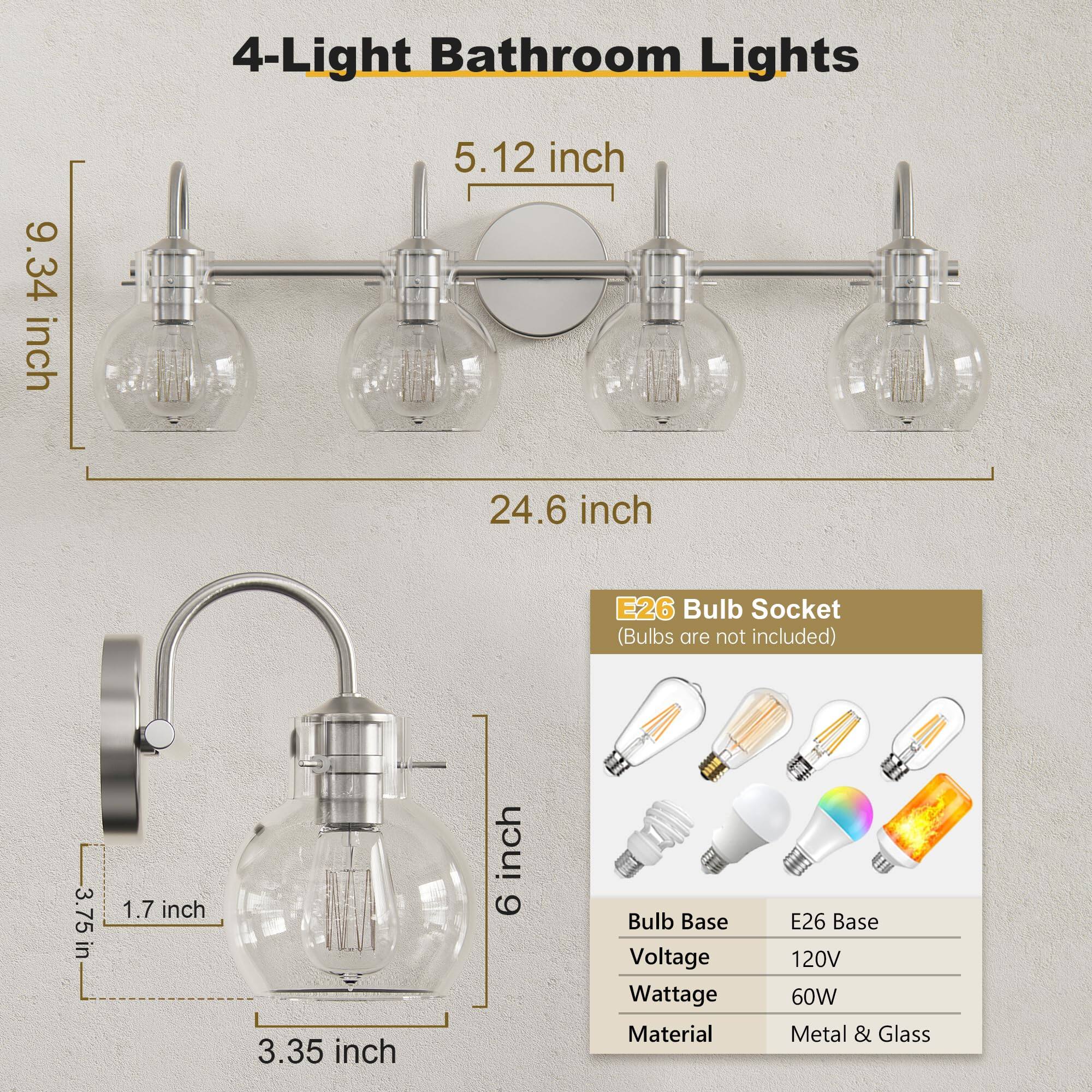 4-Light Bathroom Lights

- 9.34 inch
- 5.12 inch
- 24.6 inch
- 3.75 inch
- 1.7 inch
- 3.35 inch
- 6 inch

E26 Bulb Socket (Bulbs are not included)

- Bulb Base: E26 Base
- Voltage: 120V
- Wattage: 60W
- Material: Metal & Glass