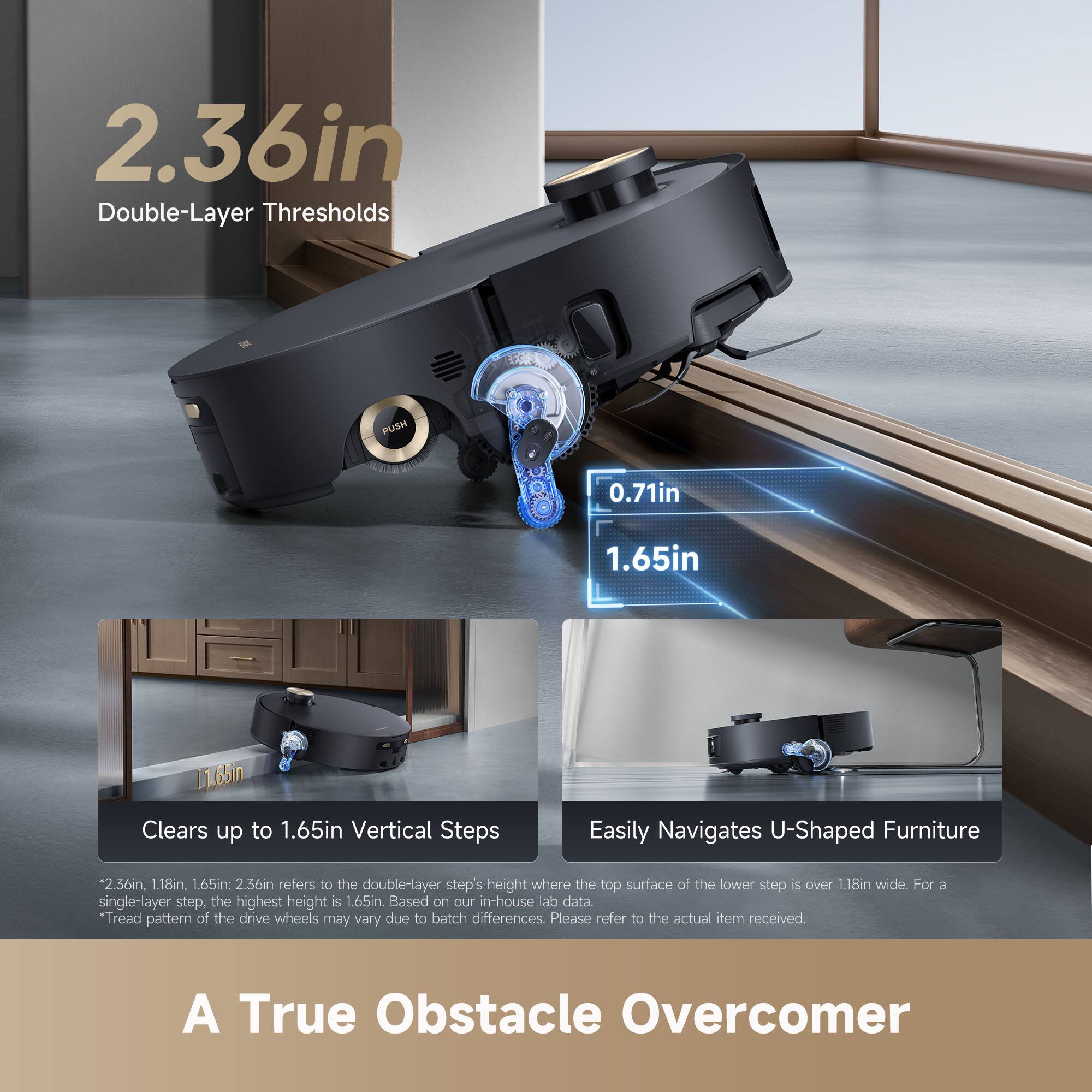 2.36in Double-Layer Thresholds  
0.71in 1.65in  
Clears up to 1.65in Vertical Steps  
Easily Navigates U-Shaped Furniture  

*2.36in, 1.18in 1.65in: 2.36in refers to the double-layer step's height where the top surface of the lower step is over 1.18in wide. For a single-layer step, the highest height is 1.65in. Based on our in-house lab data.  
*Tread pattern of the drive wheels may vary due to batch differences. Please refer to the actual item received.  

A True Obstacle Overcomer