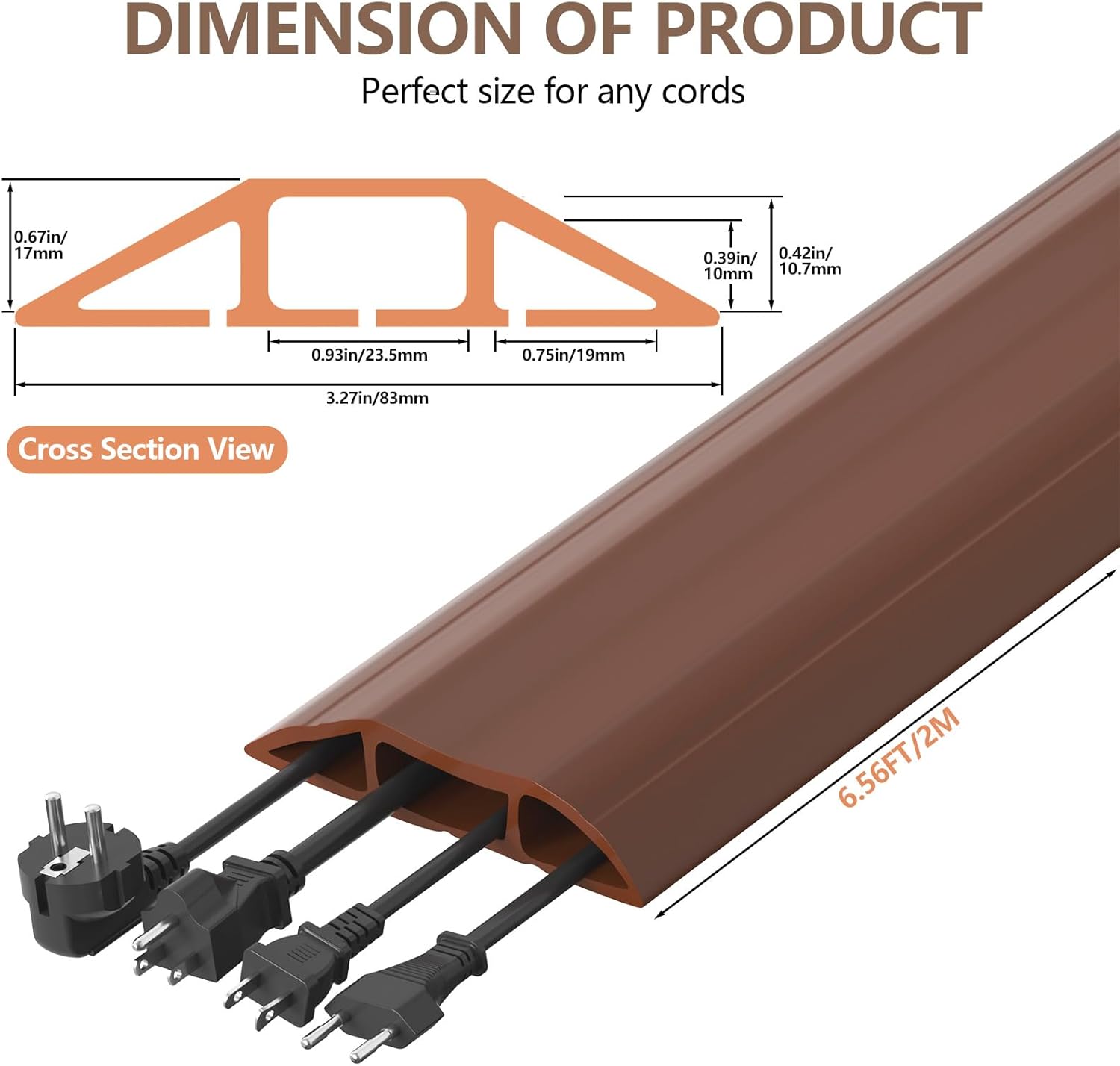 DIMENSION OF PRODUCT  
Perfect size for any cords  

- 0.67in/17mm  
- 0.39in/10mm  
- 0.42in/10.7mm  
- 0.93in/23.5mm  
- 0.75in/19mm  
- 3.27in/83mm  

Cross Section View  

6.56FT/2M