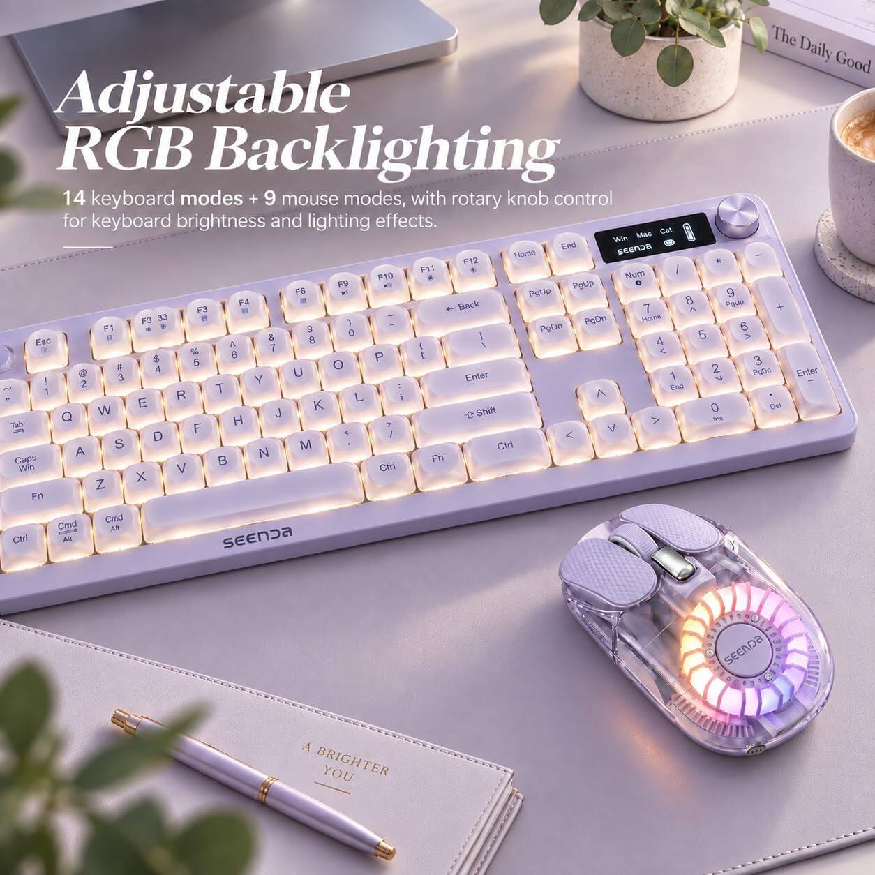 The Daily Good Adjustable RGB Backlighting 14 keyboard modes + 9 mouse modes, with rotary knob control for keyboard brightness and lighting effects. Mac Cat Win End SEENDA Home F12 F11 / F10 Num F9 PgUp 0 FS  PgUp 9 F4 Back 8 POUP F3  7 ^ F3 33 18 PgDn Home ( 6 F1 9 0 PgDn 5  8 8 > Esc A ) 1 4 % 7  $ 8 P ( 5 O 3 # 4 2  3 U Enter 1 7 PsOn Enter 2 Y 1 T End R L > E  0 Del W J + Shift Q H ins Tab F V D / S M Ctrl A N Caps  Fn Win V Ctrl X Z Fn Cmd Cmd AN Ctrl All SEENDA

SEENDA
A BRIGHTER YOU