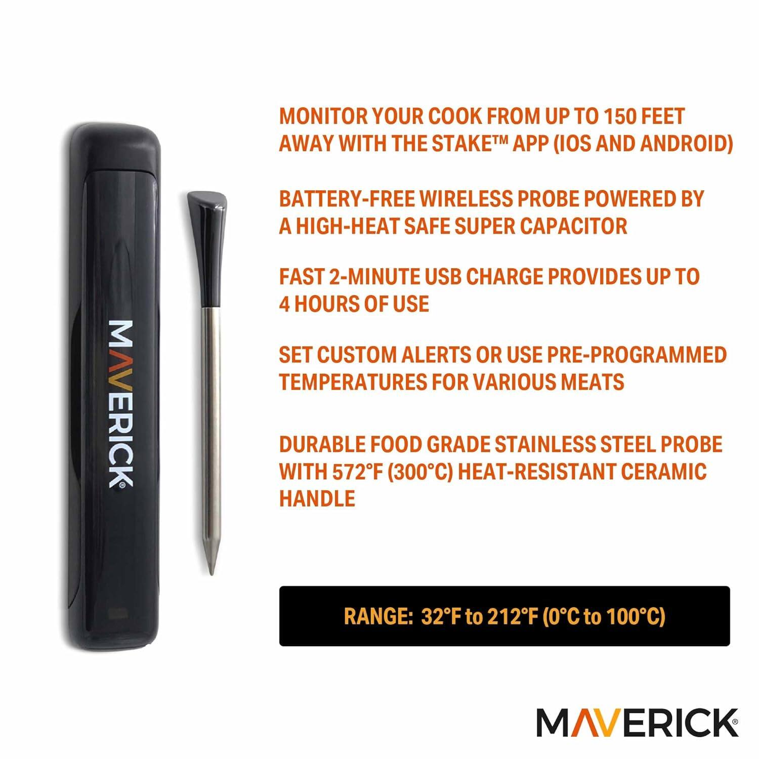 MONITOR YOUR COOK FROM UP TO 150 FEET AWAY WITH THE STAKE™ APP (IOS AND ANDROID)

BATTERY-FREE WIRELESS PROBE POWERED BY A HIGH-HEAT SAFE SUPER CAPACITOR

FAST 2-MINUTE USB CHARGE PROVIDES UP TO 4 HOURS OF USE

SET CUSTOM ALERTS OR USE PRE-PROGRAMMED TEMPERATURES FOR VARIOUS MEATS

DURABLE FOOD GRADE STAINLESS STEEL PROBE WITH 572°F (300°C) HEAT-RESISTANT CERAMIC HANDLE

RANGE: 32°F to 212°F (0°C to 100°C)

MAVERICK
