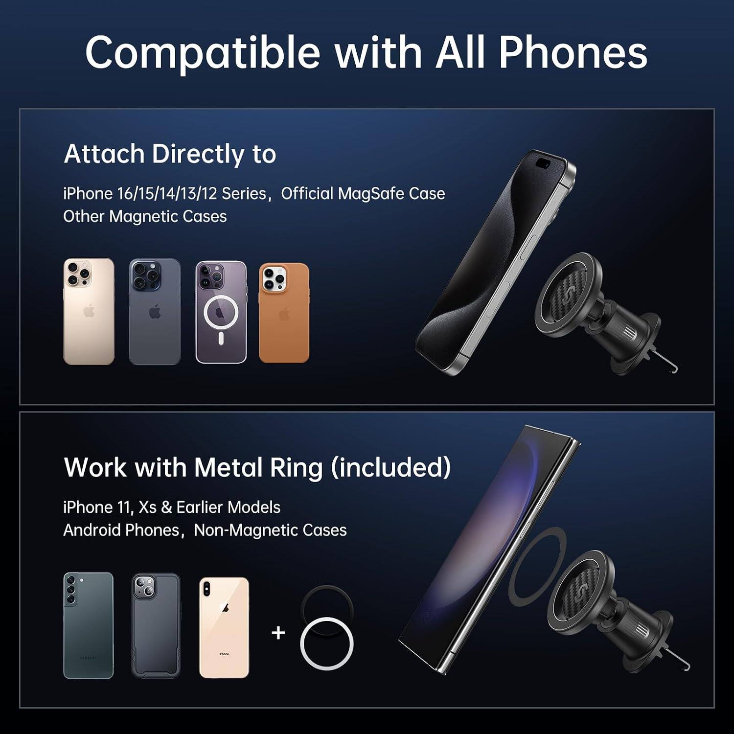 Compatible with All Phones

Attach Directly to iPhone 16/15/14/13/12 Series, Official MagSafe Case Other Magnetic Cases

Work with Metal Ring (included) iPhone 11, Xs & Earlier Models Android Phones, Non-Magnetic Cases