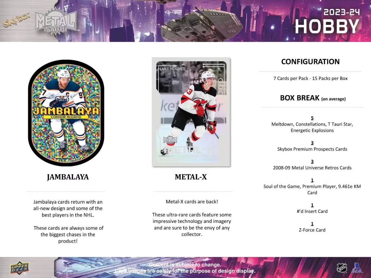 Skybox METAL UNIVERSE  
2023-24 HOBBY  

LUKE HUGHES  
CONFIGURATION  
7 Cards per Pack - 15 Packs per Box  

JAMBALAYA  
CONNOR MCDavid  

BOX BREAK (on average)  
5 Meltdown, Constellations, T Tauri Star, Energetic Explosions  
3 Skybox Premium Prospects Cards  
3 2008-09 Metal Universe Retros Cards  
1 Soul of the Game, Premium Player, 9.461e KM Card  
1 #d Insert Card  
1 Z-Force Card  

Jambalaya cards return with an all-new design and some of the best players in the NHL. These cards are always some of the biggest chases in the product!  

Metal-X cards are back! These ultra-rare cards feature some impressive technology and imagery and are sure to be the envy of any collector.  

Content is subject to change. Card images are solely for the purpose of design display.