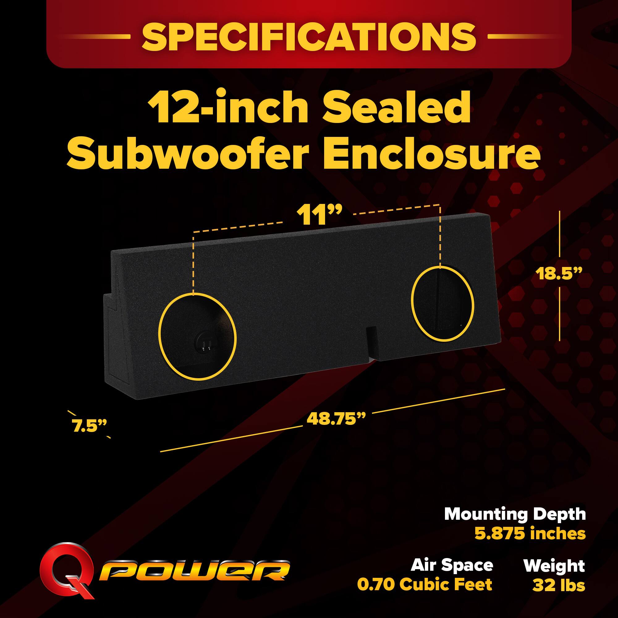 SPECIFICATIONS  
12-inch Sealed Subwoofer Enclosure  
- Width: 11"  
- Height: 18.5"  
- Depth: 48.75"  
- Mounting Depth: 5.875 inches  
- Air Space: 0.70 Cubic Feet  
- Weight: 32 lbs